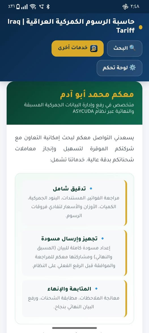 📢 تم إطلاق موقع إلكتروني جديد لخدمة المستوردين وأصحاب البضائع
من خلال الموقع يمكنك معرفة نسبة التعريفة الكمركية وحساب الرسوم الكمركية بسهولة، مع عدة خيارات للحساب:
🔎 البحث عن التعريفة الكمركية
ابحث عن بضاعتك باستخدام HS Code أو وصف البضاعة واعرف نسبة التعريفة والأسعار الخاصة بالبند.
💻 الاستيراد داخل المنصة
أدخل إجمالي مبلغ الفاتورة ليتم احتساب الرسوم الكمركية والضريبة ودعم التصدير، مع إمكانية تحميل النتيجة PDF أو طباعتها.
📦 الاستيراد خارج المنصة
اختر سعر الوحدة المناسب، ثم أدخل الوزن أو الكمية ليتم احتساب الرسوم الكمركية كاملة.
📊 نتيجة تفصيلية
عرض قيمة الكمرك والضريبة ودعم التصدير والإجمالي بشكل واضح.
🌐 رابط الموقع:
https://iraqtariff.netlify.app/
                
جميع البنود مأخوذة من ملف التعريفة الكمركية العراقية 2026.
يوجد في الموقع خدمات اخرى اطلع عليها لرفع وادارة البيانات الكمركية اذا حاب تواصل ويانة للاسفسار

الموقع من اعدادي وتطويري ومجاني بالكامل يرجى نشر الموقع لتعميم الفائدة للجميع ✨🤍

نص مكتوب في الصور:
- حاسبة الرسوم الكمركية العراقية | Iraq Tariff
- البحث
- خدمات أخرى
- لوحة تحكم
- رفع البيانات الكمركية عبر ASYCUDA
- تجهيز ورفع البيان المسبق والنهائي ومتابعة الإجراءات
- ابحث عن البند الكمركي
- ابحث باستخدام HS Code أو وصف البضاعة - تظهر النتائج مباشرة أثناء الكتابة
- اكتب HS Code أو اسم البضاعة...
- جميع البنود مأخوذة من ملف Excel للتعريفة الكمركية العراقية 2026 (10,834 بند).
- حاسبة الرسوم الكمركية هي أداة تساعد المستوردين وأصحاب الأعمال على البحث عن البنود الكمركية باستخدام HS Code أو وصف البضاعة، ومعرفة نسبة الكمرك والضريبة ودعم التصدير.
- 2
- نسبة الرسوم
- 3%
- الضريبة
- 15%
- الكمرك
- 18.5%
- النسبة الإجمالية
- 0.5%
- دعم التصدير
- طريقة الحساب
- الحساب خارج المنصة
- الحساب داخل المنصة
- إجمالي قيمة الفاتورة (USD)
- مثال: 10000
- احسب الرسوم التقديرية
- ٢:٤٤
- ٢٢٪
- ق
- qtariff.netlify.app
- حاسبة الرسوم الكمركية العراقية | Iraq
- Tariff
- 2,442,000
- دينار عراقي (تقديري)
- HS Code: 52122400 - -- من خيوط مختلفة
- الألوان
- طريقة الحساب: داخل المنصة
- النسبة الإجمالية المستخدمة: 18.5%
- سعر الصرف: 1320
- تاريخ الحساب: ٢٠٢٦/٩/٢٧
- تنبيه: النتائج المعروضة تقديرية لغرض الاسترشاد فقط، وقد تختلف الرسوم الفعلية وفقًا للتقييم والإجراءات والجهات المختصة.
- تحميل PDF
- طباعة
- اتصل بنا
- ٢:٤٨ ٢١% حاسبة الرسوم الكمركية العراقية | Iraq Tariff البحث خدمات أخرى لوحة تحكم معكم محمد أبو آدم متخصص في رفع وإدارة البيانات الجمركية المسبقة والنهائية عبر نظام ASYCUDA يسعدني التواصل معكم لبحث إمكانية التعاون مع شركتكم الموقرة لتسهيل وإنجاز معاملات شحناتكم بدقة عالية. خدماتنا تشمل: تدقيق شامل مراجعة الفواتير، المستندات، البنود الجمركية، الكميات الأوزان والأسعار لتفادي فروقات الرسوم. تجهيز وإرسال مسودة إعداد مسودة كاملة للبيان (المسبق والنهائي) ومشاركتها معكم للمراجعة والموافقة قبل الرفع الفعلي على النظام. المتابعة والإنهاء معالجة الملاحظات، مطابقة الشحنات، ورفع البيان النهائي بنجاح.