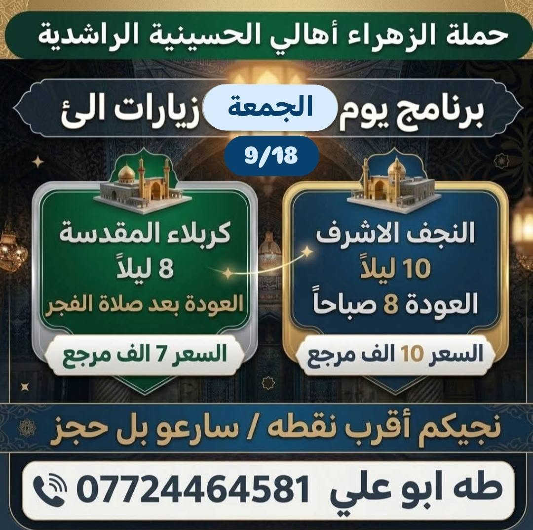 لا توجد تفاصيل

نص مكتوب في الصور:
- حملة الزهراء أهالي الحسينية الراشدية برنامج يوم الخميس زيارات الى 17/9 كربلاء المقدسة 8 ليلاً العودة بعد صلاة الفجر السعر 7 الف مرجع النجف الاشرف 10 ليلاً العودة 8 صباحاً السعر 10 الف مرجع نجيكم أقرب نقطه / سارعو بل حجز طه ابو علي ***********
- حملة الزهراء أهالي الحسينية الراشدية برنامج يوم الجمعة زيارات الى 9/18 كربلاء المقدسة 8 ليلاً العودة بعد صلاة الفجر السعر 7 الف مرجع النجف الاشرف 10 ليلاً العودة 8 صباحاً السعر 10 الف مرجع نجيكم أقرب نقطه / سارعو بل حجز طه ابو علي ***********