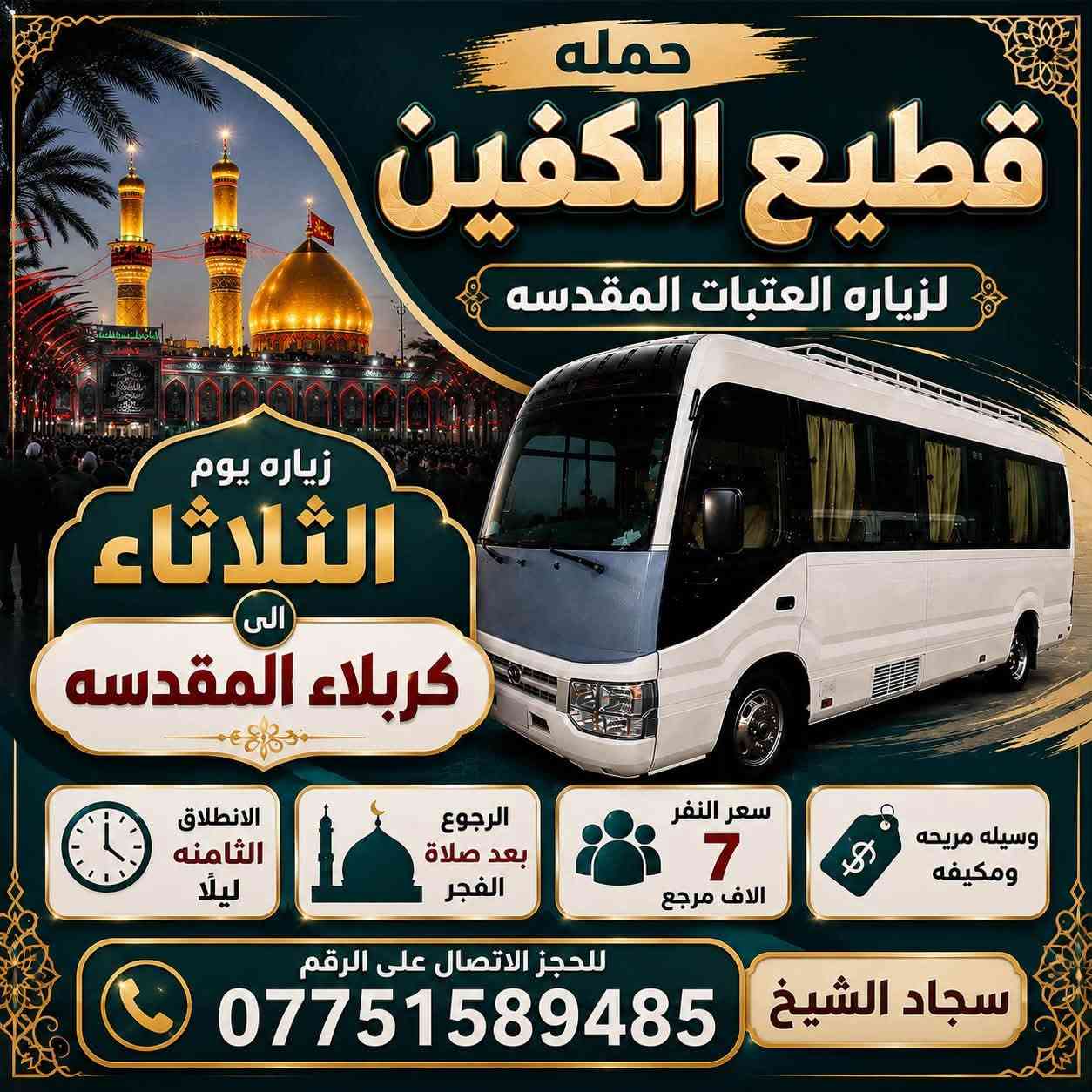 #انتباه #انتباه #انتباه 

#تعلن_حمله_قطيع_الكفين 🕌
لزياره العتبات المقدسه 

برنامج يوم الاحد #كربلاء_المقدسه

الانطلاق ( 8 ) ليلا العوده بعد صلاة الفجر 

سعر النفر 7️⃣ الاف مرجع 

🌺🌺🌺🌺🌺🌺🌺🌺🌺🌺🌺🌺🌺🌺🌺

برنامج يوم الاثنين #كربلاءالمقدسة 🕌

الساعه  ( 8 ) ليلا  والرجوع بعد صلاه الفجر
 
سعر النفر 7️⃣ الاف مرجع 

🌺🌺🌺🌺🌺🌺🌺🌺🌺🌺🌺🌺🌺🌺🌺

برنامج يوم الاثنين #النجف_الاشرف 🕌

الانطلاق ( 10 ) ليلا والعوده ( 8 ) صباحا 

سعر النفر 🔟 الاف مرجع 

🌺🌺🌺🌺🌺🌺🌺🌺🌺🌺🌺🌺🌺🌺🌺 

برنامج يوم الثلاثاء #كربلاء_المقدسه  🕌

والذهاب ( 8 ) ليلا والعوده بعد صلاة الفجر 

سعر النفر 7️⃣ الاف مرجع 

🌺🌺🌺🌺🌺🌺🌺🌺🌺🌺🌺🌺🌺🌺🌺

برنامج يوم الثلاثاء #النجف_الاشرف 🕌

الساعه 10 ليلا والرجوع 9 صباحا 

سعر النفر 🔟 الاف مرجع 

🌺🌺🌺🌺🌺🌺🌺🌺🌺🌺🌺🌺🌺🌺🌺

برنامج يوم الاربعاء سياره رقم ( 1 ) 

#كربلاءالمقدسة 🕌

الساعه 2 ضهرا والرجوع 10 ليلا 

سعر النفر 7️⃣ الاف مرجع 

🌺🌺🌺🌺🌺🌺🌺🌺🌺🌺🌺🌺🌺🌺🌺

يوم الاربعاء سياره رقم ( 2 ) #الكاظمية_المقدسه 

الذهاب 3 عصرا والعود حسب الاتفاق 

سعر النفر 3️⃣ الاف مرجع 

🌺🌺🌺🌺🌺🌺🌺🌺🌺🌺🌺🌺🌺🌺🌺

#الحجزوالاستفسار اتصال أو واتساب 

( *********** ) سجاد الشيخ
