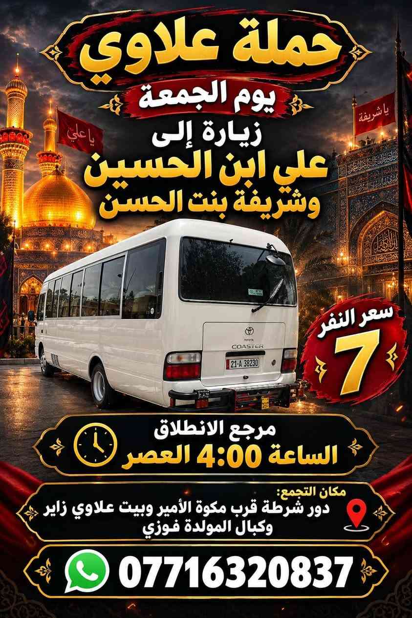 لا توجد تفاصيل

نص مكتوب في الصور:
- حملة علاوي يوم الجمعة زيارة إلى النجف الاشرف ومقبرة وادي السلام سعر النفر 8 مرجع الانطلاق الساعة 8:00 بالليل مكان التجمع: دور الشرطة قرب مكواه الامير وبيت علاوي زاير وكبال مولده فوز ***********
- حملة علاوي زائر زيارة إلى كربلاء المقدسة سعر النفر 5 مرجع الانطلاق الساعة 8:00 بالليل مكان التجمع: دور الشرطة مقابيل مولدة فوز عليوي وبيت علاوي زائر ومكوة الأمير ***********
- حملة علاوي
- يوم الجمعة
- زيارة إلى
- علي ابن الحسين
- وشريفة بنت الحسن
- سعر النفر
- 7
- مرجع الانطلاق
- الساعة 4:00 العصر
- مكان التجمع:
- دور شرطة قرب مكوة الأمير وبيت علاوي زاير
- وكبال المولدة فوزي
- ***********
- حملة علاوي زائر زيارة إلى الامام الكاظم سعر النفر 2 يوم الجمعة الانطلاق الثاني 8:00 بالنفيل الانطلاق الاول 5:00 العصر مكان التجمع: دور الشرطة قرب مكسوس الامير وبيت علاوي زائر ومولده فوزي ***********