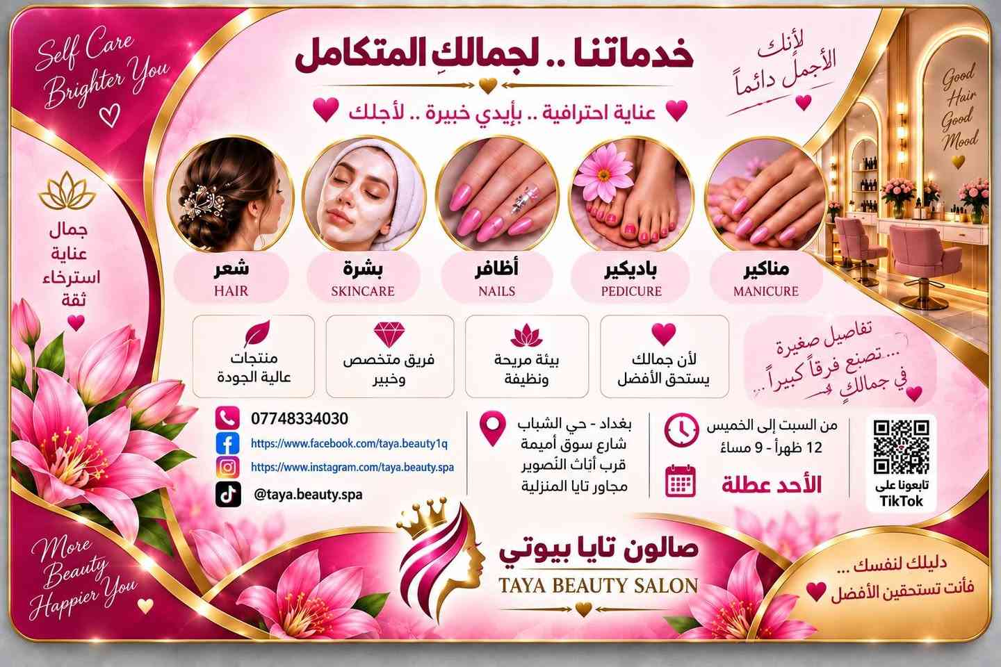 لا توجد تفاصيل

نص مكتوب في الصور:
- Beauty Your Story
- صالون تايا بيوتي
- TAYA BEAUTY SALON
- دليلك لنفسك ... فأنت تستحقين الأفضل
- الجمال ثقة عناية دائماً ...
- More Than Beauty ... It's a Feeling
- شعر أجمل HAIR
- بشرة نضرة SKINCARE
- أظافر أنيقة NAILS
- استرخاء وراحة RELAX
- Self Care Brighter You جمال عناية استرخاء ثقة خدماتنا .. لجمالك المتكامل عناية احترافية .. بأيدي خبيرة .. لأجلك لأنك الأجمل دائماً شعر HAIR بشرة SKINCARE أظافر NAILS باديكير PEDICURE مناكير MANICURE منتجات عالية الجودة فريق متخصص وخبير بيئة مريحة ونظيفة لأن جمالك يستحق الأفضل تفاصيل صغيرة ... تصنع فرقاً كبيراً ... في جمالك هو *********** https://www.facebook.com/taya.beauty1q https://www.instagram.com/taya.beauty.spa @taya.beauty.spa بغداد - حي الشباب شارع سوق أميمة قرب أثاث التصوير مجاور تايا المنزلية من السبت إلى الخميس 12 ظهراً - 9 مساءً الأحد عطلة تابعونا على TikTok More Beauty Happier You صالون تايا بيوتي TAYA BEAUTY SALON دليلك لنفسك ... فأنت تستحقين الأفضل