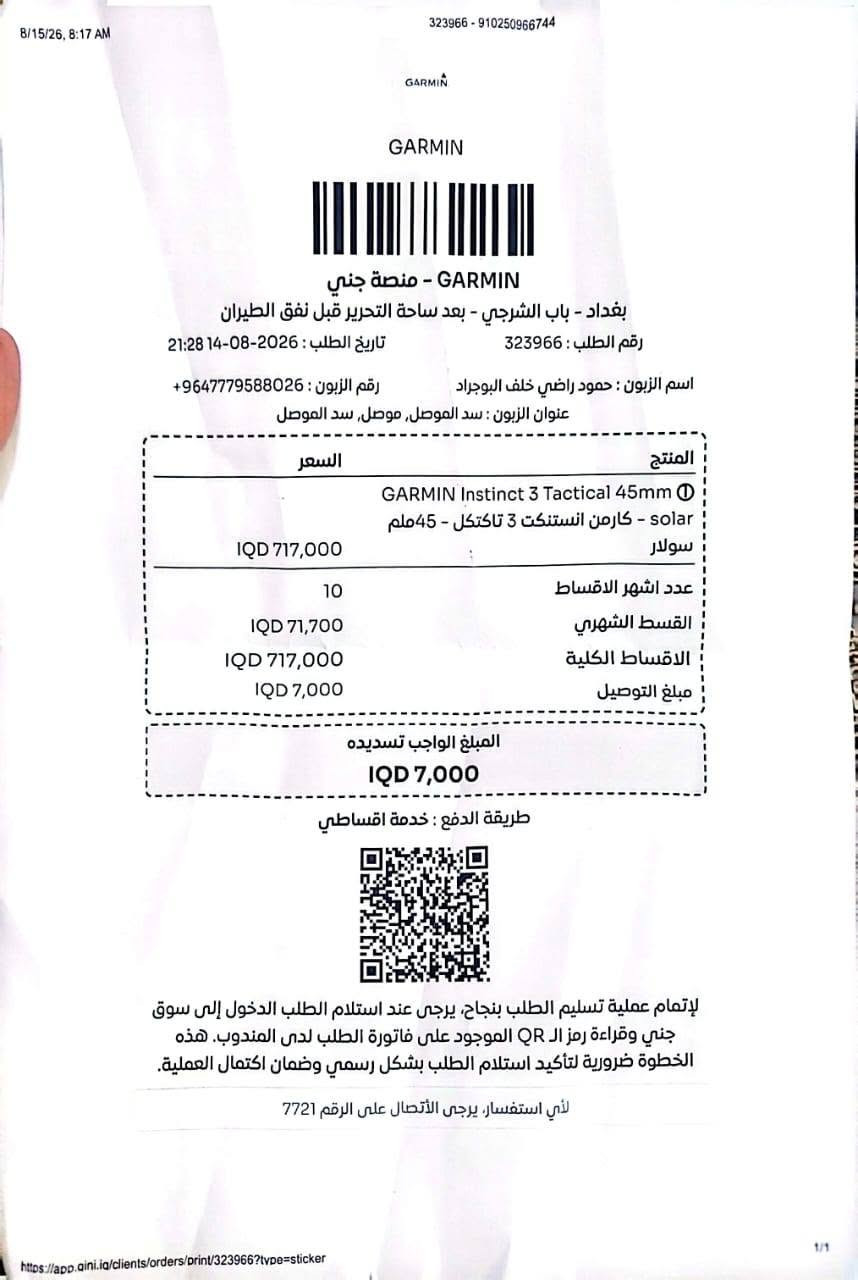 ساعه كارمن انستكت3 سولرتكتكال حجم 45مستخدم بحال الجديد مع ملحقاتها استفسار واتس وخاص بغداد ***********

نص مكتوب في الصور:
- 8/15/26, 8:17 AM 323966 - 910250966744 GARMIN GARMIN GARMIN - منصة جني بغداد - باب الشرقي - بعد ساحة التحرير قبل نفق الطيران رقم الطلب : 323966 تاريخ الطلب : 2026-08-14 21:28 اسم الزبون : حمود راضي خلف البوجراد رقم الزبون : 9647779588026+ عنوان الزبون : سد الموصل, موصل, سد الموصل المنتج السعر GARMIN Instinct 3 Tactical 45mm solar - گارمن انستنكت 3 تاكتكل - 45 ملم سولار IQD 717,000 عدد اشهر الاقساط 10 القسط الشهري IQD 71,700 الاقساط الكلية IQD 717,000 مبلغ التوصيل IQD 7,000 المبلغ الواجب تسديده IQD 7,000 طريقة الدفع : خدمة اقساطتي لإتمام عملية تسليم الطلب بنجاح، يرجى عند استلام الطلب الدخول إلى سوق جني وقراءة رمز ال QR الموجود على فاتورة الطلب لدى المندوب. هذه الخطوة ضرورية لتأكيد استلام الطلب بشكل رسمي وضمان اكتمال العملية. لأي استفسار، يرجى الأتصال على الرقم 7721 1/1 https://app.qini.iq/clients/orders/print/323966?type=sticker