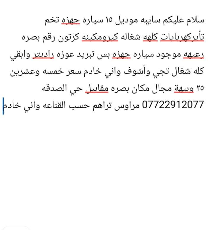 مخصت مدير الكروب المحترم تفاصيل بصوره

نص مكتوب في الصور:
- سلام عليكم سايبه موديل ١٥ سياره جهزه تخم تأبركهربابات كلهه شغاله كيرومكنه كرتون رقم بصره رعيعه موجود سياره جهزه بس تبريد عوزه راديتر وابقي كله شغال تجي وأشوف واني خادم سعر خمسه وعشرين ٢٥ وبيه مجال مكان بصرة مقاسل حي الصدقه *********** مراوس تراهم حسب القناعه واني خادم