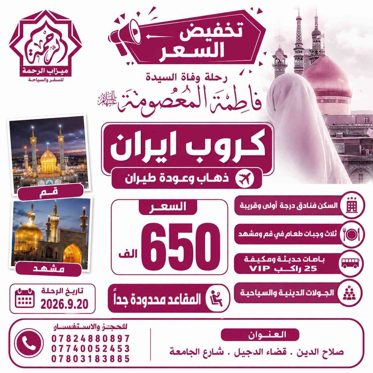 #تخفيض_الاسعار + #المقاعد_محدودة_جداً
🇮🇷 كروبات ايران 🇮🇷
رحلة وفاة السيدة فاطمة المعصومة
بإشراف ومتابعة الشيخ عمار الحرباوي
قم . مشهد . نيشابور

📍ثلاث وجبات طعام في قم ومشهد 🍔🍇

رحلتنا الـقـادمــة بتاريخ 2026.9.19

🔷 الذهاب والعودة براً 🚎 12يوم بسعر 275 الف

🔷 الذهاب براً والعودة طيران 🚌✈️ 10 يوم بسعر 400 الف

🔷 الذهاب والعودة طيران ✈️✈️ 9 ايام بسعر 650 الف

🔷 الذهاب والعودة طيران والنقل الداخلي طيران✈️✈️✈️ 8 ايام بسعر 750 الف

كروب ايران البر🇮🇷
قم مشهد نيشابور
البرنامج
📍مشهد 4 ليالي 5 ايام
‌( الإمام الرضا _ ياسر وناصر _باغ مشهد _خواجه مراد -اباسلط -جاليدره _سوق المكسرات _سفاري بارك - مول كوك )

📍قم المقدسة 3 ليالي 4 ايام
‌‎( جامع جمكران _أربعين علويه _موسى المبرقع _بيت النور _حديقة بوستان علوي )
__
البرنامج يشمل الآتي 💁🏻
1- النقل باصات vip 25 راكب ✅
2- كادر سياحي يرافقكم من باب الشركة مع مترجم 🗣️
3- السكن فنادق درجة اولى مميزة في قم ومشهد
4-ثلاث وجبات طعام في مشهد 🥘
5-جولات سياحية ودينية 🕌🌲

#صح_الاسعار_غالية_بس_الجودة_عالية

للحجز والاستفسار:
***********📞
***********📞
***********📞

🏢 العنوان: صلاح الدين - قضاء الدجيل - شارع الجامعة
