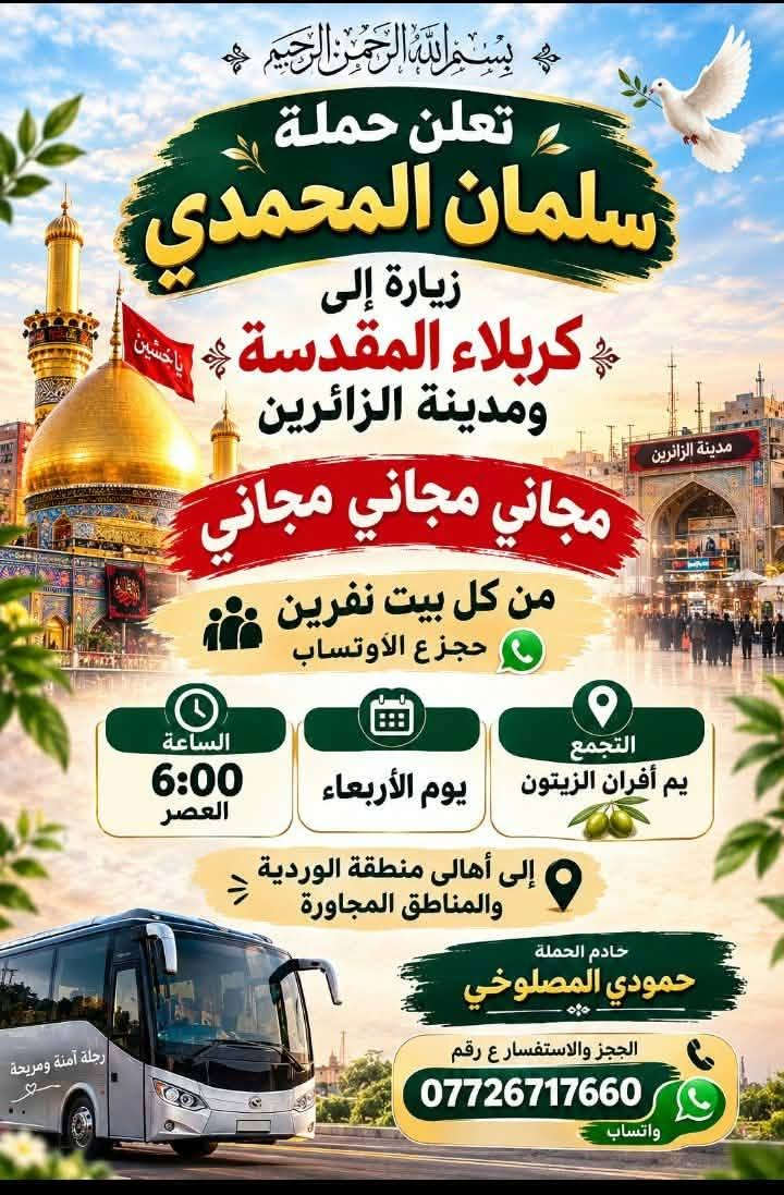 @إشارة

نص مكتوب في الصور:
- بسم الله الرحمن الرحيم تعلن حملة سلمان المحمدي زيارة إلى كربلاء المقدسة ومدينه الزائرين مجاني مجاني مجاني من كل بيت نفرين حجز ع الأوتساب الساعة 6:00 العصر يوم الأربعاء التجمع يم أفران الزيتون إلى أهالي منطقة الوردية والمناطق المجاورة خادم الحملة حمودي المصلوخي الحجز والاستفسار ع رقم *********** واتساب
- حمله سلمان المحمدي 🧿🕊️ الى الكاظميه المقدسه يوم السبت ساعه 4عصرإالى منطقه لورديه ولمناطق المجاوره عدد مفتوح مجاني مجاني مجاني خادمكم احمد المصلوخي الحجز والاستفسار على هذا رقم *********** 틱Tok الحجز على الواتساب لحد يراسني ع مازنجر