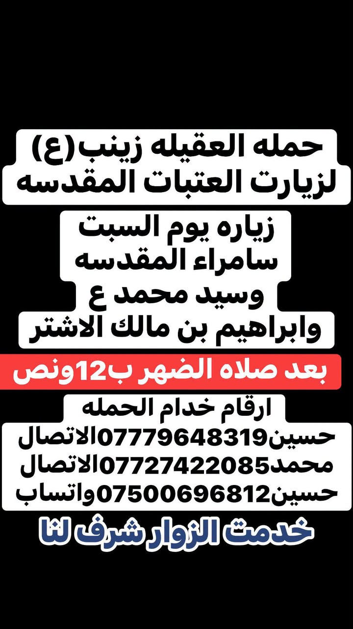 🧿حمله العقيلة زينب(ع)🧿 الزيارات العتبات المقدسه🙏
زيارات هاذا الاسبوع (الثلاثاء-والخميس-والجمعه-والسبت)

ثابت✅🙏 للحجز والاستفسار مفتوح ☎️ خدام الحمله ✅ 

☎️حسين***********الاتصال📱 

☎️محمد***********الاتصال📱

☎️حسين***********واتساب📱مراسله أو اتصل 

(متوفر سيارات إذ عندك زياره أو مناسبه اتصل وبخدمتك)

#خدمت-الزوار-شرف-لنا # @الجميع

نص مكتوب في الصور:
- حمله العقيله زينب (ع) لزيارت العتبات المقدسه زياره يوم الثلاثاء كربلاء المقدسه والعلویه شريفه (ع) ومخابز باب الاغا بعد صلاه الضهر ب12 ونص ارقام خدام الحمله حسين *********** الاتصال محمد *********** الاتصال حسين *********** واتساب خدمت الزوار شرف لنا
- حمله العقيله زينب (ع) لزيارت العتبات المقدسه زياره يوم الخميس كربلاء المقدسه واولاد مسلم (ع) بعد صلاه الضهر ب12ونص ارقام خدام الحمله حسين *********** الاتصال محمد *********** الاتصال حسين *********** واتساب خدمت الزوار شرف لنا
- حمله العقيله زينب (ع) لزيارت العتبات المقدسه زياره يوم الجمعه النجف الاشرف وزياره المقابر بعد صلاه المغرب ب8 ونص بليل ارقام خدام الحمله حسين***********الاتصال محمد***********الاتصال حسين***********واتساب خدمت الزوار شرف لنا
- حمله العقيله زينب (ع)
- لزيارت العتبات المقدسه
- زياره يوم السبت
- سامراء المقدسه
- وسيد محمد ع
- وابراهيم بن مالك الاشتر
- بعد صلاه الضهر ب 12 ونَص
- ارقام خدام الحمله
- حسين *********** الاتصال
- محمد *********** الاتصال
- حسين *********** واتساب
- خدمت الزوار شرف لنا