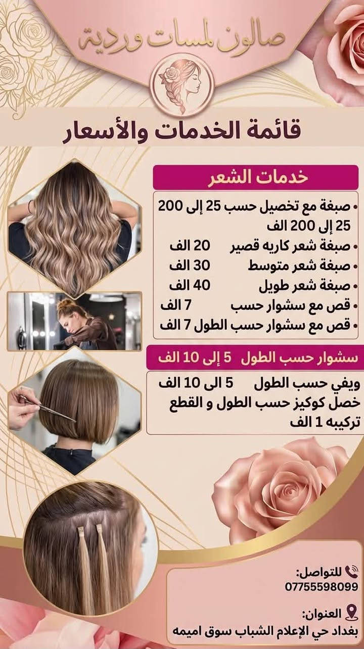 لا توجد تفاصيل

نص مكتوب في الصور:
- صالون لمسات وردية صبغة و قص و سشوار شعر قصير 25 صبغة و قص و سشوار شعر طويل 50 تنظيف البشرة 15 قص و سشوار 10 تريتمنت وقص وسشوار 25 للحجز و الاستفسار *********** العنوان: بغداد حي الإعلام الشباب سوق اميمه
- صالون و سبا
- لمسات وردية
- جلش قدم
- جلش قدم 5 الف
- إزالة جلش 3 الف
- إزالة جلش اكستيشن 5 الف
- مع مساج يد وقدم vip بدي
- كير الف
- دزاين فرينج او ستراس 5 الف
- للتواصل: ***********
- العنوان: بغداد حي الإعلام الشباب سوق اميمه
- صالون لمسات وردية
- قائمة الخدمات والأسعار
- خدمات الميك أب والرموش
- ميك أب خفيف 20 الاف
- ميك أب عروس 50 الاف
- ميك أب خطبة 25 الاف
- ميك أب حفلة 20 الاف
- رموش طرفية 15 الاف
- رموش متوسطة 25 الاف
- رموش كثيفة 40 الاف
- خدمات البشرة والهايدروفايشل
- تنظيف بشرة عادي 20 الاف
- تنظيف بشرة عميق 35 الاف
- تنظيف هايدروفايشل VIP 45 الاف
- للتواصل:
- ***********
- العنوان:
- بغداد حي الإعلام الشباب سوق اميمه
- صالون لمسات وردية قائمة الخدمات والأسعار خدمات الشعر صبغة مع تخصيل حسب 25 إلى 200 25 إلى 200 الف صبغة شعر كاريه قصير 20 الف صبغة شعر متوسط 30 الف صبغة شعر طويل 40 الف قص مع سشوار حسب 7 الف قص مع سشوار حسب الطول 7 الف سشوار حسب الطول 5 إلى 10 الف ويفي حسب الطول 5 إلى 10 الف خصل كوكيز حسب الطول و القطع تركيبه 1 الف للتواصل: *********** العنوان: بغداد حي الإعلام الشباب سوق اميمه
- صالون لمسات وردية جمالك ... اهتمامنا خدمات الاظافر 3 الاف بديكير عادي 7 الاف بديكير مع جلش 10 الاف بديكير مع تركيب الأظافر 5 الاف ازالة جلش او سترونك 17 الاف جل اكستنشن 19 الاف جل اكستنشن مع جلش 10 الاف جلش ايد 20 الاف جلش ايد مع فل دزاين 15 الاف سترونك 15 الاف ادامة جل اكستنشن 15 الاف ادامة سترونك 25 الاف اكستنشن مع امبري 25 الاف اكستنشن مع مغناطيس Beauty Starts Here ♡ للتواصل *********** العنوان بغداد حي الإعلام الشباب سوق اميمه