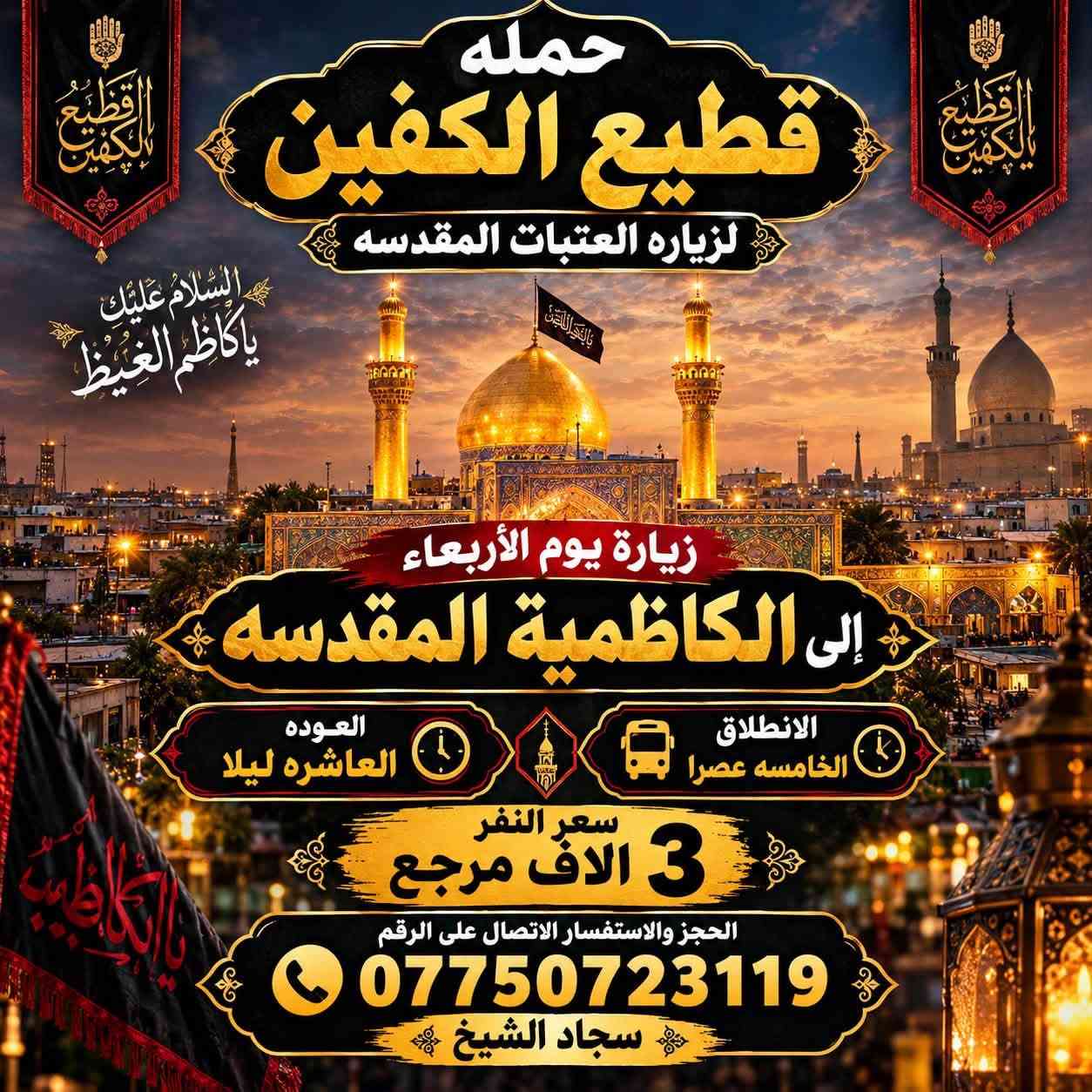 لا توجد تفاصيل

نص مكتوب في الصور:
- حمله قطيع الكفين لزياره العتبات المقدسه السَّلام عليك يا أبا عبدالله الحُسَيْن زيارة يوم الأربعاء إلى كربلاء المقدسه العودة بعد صلاة الفجر الانطلاق الثامنه ليلا سعر النفر 7 الاَف مرجع الحجز والاستفسار الاتصال على الرقم *********** سجاد الشيخ
- حمله قطيع الكفين لزياره العتبات المقدسه السلام عليك يا كاظم الغيظ زيارة يوم الأربعاء إلى الكاظمية المقدسة الانطلاق الخامسة عصرا العوده العاشره ليلا سعر النفر 3 الاف مرجع الحجز والاستفسار الاتصال على الرقم *********** سجاد الشيخ
- حمله قطيع الكفين لزيارة العتبات المقدسه زيارة يوم الأربعاء إلى كربلاء المقدسه سعر النفر 7 آلاف مرجع الانطلاق الثانيه ظهرا الحجز والاستفسار الاتصال على الرقم ***********
- حمله قطيع الكفين لزيارة العتبات المقدسه زيارة يوم الخميس إلى كربلاء المقدسه سعر النفر 7 الايف الانطلاق 8 ليلا الحجز والاستفسار الاتصال على الرقم *********** سجاد الشيخ
- حمله قطيع الكفين لزيارة العتبات المقدسه زيارة يوم الخميس الى النجف الأشرف الانطلاق 10 ليلا سعر النفر 10 الف الحجز والاستفسار الاتصال على الرقم *********** سجاد الشيخ