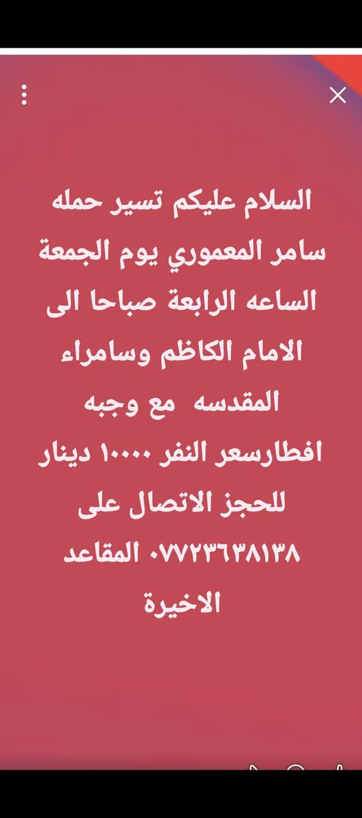 لا توجد تفاصيل

نص مكتوب في الصور:
- السلام عليكم تسير حمله سامر المعموري يوم الاثنين الساعه الواحدة ظهرا الى الامام علي ومسجد السهله والكوفه سعر النفر ٤٠٠٠ دينار للحجز الاتصال على وات ساب ***********
- السلام عليكم تسير حمله سامر المعموري يوم الاربعاء الى العلويه شريفه الساعه الرابعه عصراً سعر النفر ٢٠٠٠ دينار العدد محدود للحجز الاتصال على واتساب ***********
- السلام عليكم تسير حمله سامر المعموري يوم الجمعة الساعه الرابعة صباحا الى الامام الكاظم وسامراء المقدسه مع وجبه افطارسعر النفر ١٠٠٠٠ دينار للحجز الاتصال على *********** المقاعد الاخيرة
- السلام عليكم تسير حمله سامر المعموري يوم السبت الى كربلاء المقدسة ومشاتل العتبه الساعه الثانية ظهرا سعر النفر ٣٠٠٠ دينار للحجز الاتصال على وات ساب ***********