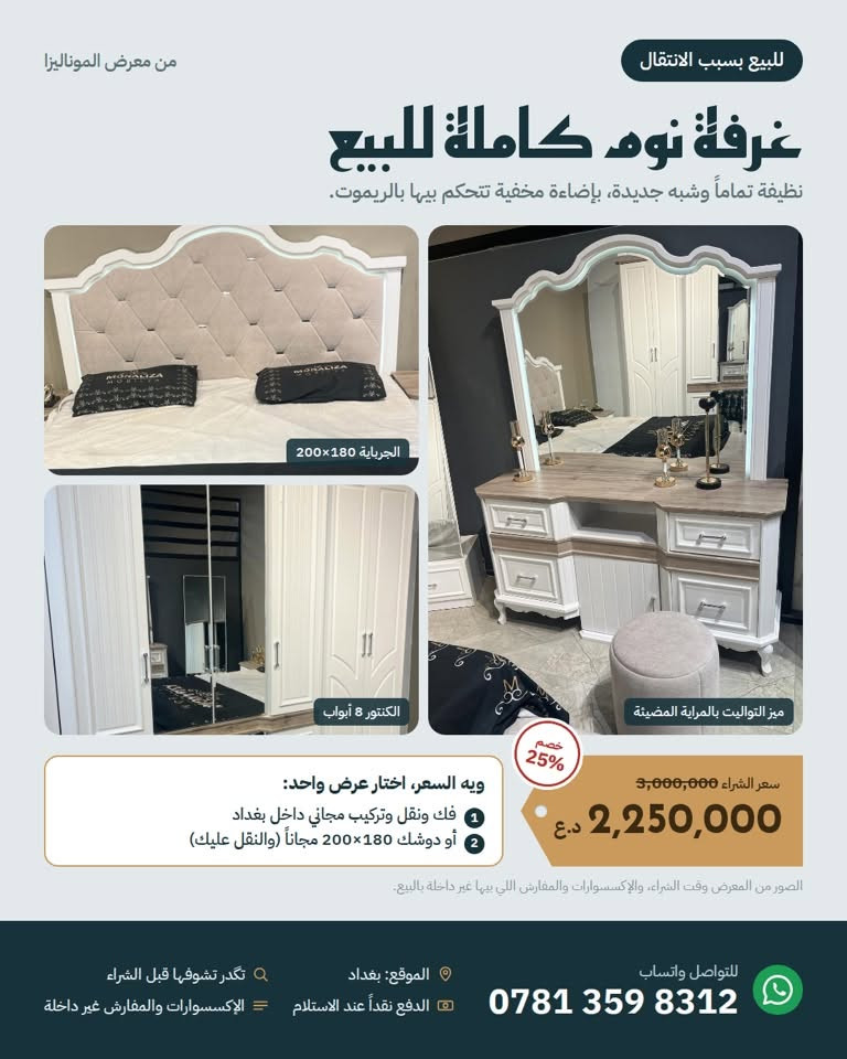 للبيع بسبب الانتقال 📦
غرفة نوم كاملة من معرض الموناليزا، نظيفة تماماً وشبه جديدة، بإضاءة مخفية تتحكم بيها بالريموت.

تحتوي على: جرباية 180×200 بمخزن هيدروليك، كنتور 8 أبواب بعرض 320 سم، ميز تواليت بمراية مضيئة، رف 5 جرارات، جانبين جرباية، مراية طويلة بجرار، شازلون وطابورية.

السعر: 2,250,000 د.ع (سعر الشراء 3,000,000)
ويه السعر اختار عرض واحد:

فك ونقل وتركيب مجاني داخل بغداد
أو دوشك 180×200 (طبي درجة أولى طبقتين ضغط عالي مع طبقة ميموري طبية مشتريه ب٢٥٠ ألف) مجاناً

الملاحظة الوحيدة: بعض البنسات الديكورية بظهر الجرباية تحتاج خياط (موضحة بالصور).
بغداد، للتواصل واتساب: ***********

نص مكتوب في الصور:
- من معرض الموناليزا
- للبيع بسبب الانتقال
- غرفة نوم كاملة للبيع
- نظيفة تماماً وشبه جديدة، بإضاءة مخفية تتحكم بيها بالريموت.
- الجرباية 180×200
- الكنتور 8 أبواب
- ميز التواليت بالمراية المضيئة
- خصم 25%
- سعر الشراء 3,000,000
- 2,250,000 د.ع
- ويه السعر، اختار عرض واحد:
- 1 فك ونقل وتركيب مجاني داخل بغداد
- 2 أو دوشك 180×200 مجاناً (والنقل عليك)
- الصور من المعرض وقت الشراء، والإكسسوارات والمفارش اللي بيها غير داخلة بالبيع.
- للتواصل واتساب
- ***********
- الموقع: بغداد
- الدفع نقداً عند الاستلام
- تكدر تشوفها قبل الشراء
- الإكسسوارات والمفارش غير داخلة
- من معرض الموناليزا للبيع بسبب الانتقال شنو داخل بالغرفة؟ كل القطع أبيض ويه سطح خشبي رمادي، بجرارات وأبواب بسحب وسد هيدروليك كنتور 8 أبواب عرضه 320 سم، بأبواب مراية ورفوف وعلاقة ملابس جرباية 180×200 مخزن كبير تحت السرير يرتفع بمكابس هيدروليك، وظهر منجد بإضاءة مخفية رف جرارات 5 جرارات بسحب ناعم ميز تواليت مراية بإضاءة مخفية، وجرارات ومخازن مراية طويلة بجرار، ومن الخلف بيها 3 تعلاكات جانبيين جرباية 2 x كل واحد بيه جرارين، والجرار العلوي مبطن ومقسم طابورية كرسي منجد لميز التواليت شازلون مقعد منجد لطرف السرير للتواصل واتساب *********** الموقع: بغداد تكدر تشوفها قبل الشراء الدفع نقداً عند الاستلام الإكسسوارات والمفارش غير داخلة
- صور حقيقية من البيت
- حالتها الحالية: نظيفة تماماً، والملاحظة الوحيدة بعض البنسات الديكورية بظهر الجرباية واكعة وتحتاج خياط، وهي شي بسيط.
- الكنتور من الداخل
- مخزن الجرباية الواسع
- جرار مبطن ومقسم
- جرارات ميز التواليت
- الملاحظة الوحيدة: بنسات ديكور واكعة
- الشازلون والطابورية