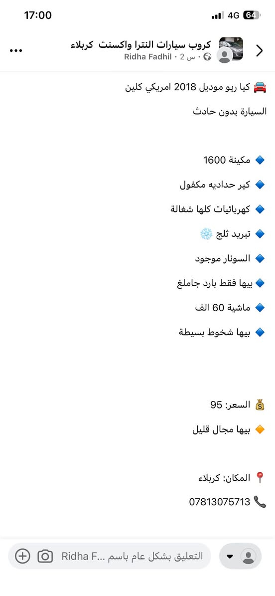 ***********

نص مكتوب في الصور:
- كروب سيارات النترا واكسنت كربلاء
- بيها مجال قليل
- المكان: كربلاء
- Ridha Fadhil · 2 س ·
- كيا ريو موديل 2018 امريكي كلين
- السيارة بدون حادث
- مكينة 1600
- كير حداديه مكفول
- كهربائيات كلها شغالة
- تبريد ثلج
- السونار موجود
- بيها فقط بارد جاملغ
- ماشية 60 الف
- بيها شخوط بسيطة
- السعر: 95