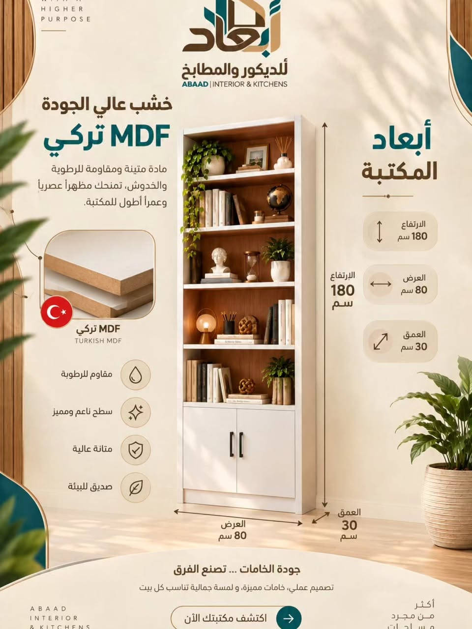 أبعاد | للديكور و المطابخ 🖤
تفاصيل مميزة تجمع بين الجمال و الوضيفة 
أبواب أنيقة بتصميم عصري 
تفاصيل مدروسه تمنحك 
تجربة استخدام اسهل و أجمل

نص مكتوب في الصور:
- WITH A HIGHER PURPOSE أبعاد للديكور والمطابخ ABAAD | INTERIOR & KITCHENS جمال البساطة بمكتبة وحدة! إذا تدور على مكتبة هادئة، عملية، وسعرها مناسب.. وفرنللك هذا التصميم بألوان مختلفة تناسب كل الأذواق خامات مختارة تنفيذ احترافي تصميم مخصص ABAAD INTERIOR & KITCHENS اكتشف رؤيتنا وخدماتنا أكثر من مجرد مساحات
- WITH A HIGHER PURPOSE أبعاد للديكور والمطابخ ABAAD | INTERIOR & KITCHENS تفاصيل مميزة تجمع بين الجمال والوظيفة أبواب أنيقة بتصميم عصري وتفاصيل مدروسة تمنحك تجربة استخدام أسهل وأجمل. 18mm إطار متين وأنيق هيكل قوي بلون أبيض عصري مع لمسات خشبية دافئة (سمك 18 ملم) 18mm أرفف متينة ومقسمة توفر مساحة مثالية لتنظيم الكتب والديكور (شمك 18 ملم) مقايض عصرية بتصميم بسيط وأنيق يوفر سهولة في الفتح والإغلاق مفصلات عالية الجودة تضمن لك المتانة والاستدامة مع الاستخدام اليومي. خامات مختارة تنفيذ احترافي تصميم مخصص ABAAD أكثر
- WITH A HIGHER PURPOSE أبعاد للديكور والمطابخ ABAAD | INTERIOR & KITCHENS خشب عالي الجودة MDF تركي مادة متينة ومقاومة للرطوبة والخدوش، تمنحك مظهراً عصرياً وعمراً أطول للمكتبة. MDF تركي TURKISH MDF مقاوم للرطوبة سطح ناعم ومميز متانة عالية صديق للبيئة أبعاد المكتبة الارتفاع 180 سم العرض 80 سم العمق 30 سم الارتفاع 180 سم العرض 80 سم العمق 30 سم جودة الخامات ... تصنع الفرق تصميم عملي، خامات مميزة، و لمسة جمالية تناسب كل بيت ABAAD INTERIOR & KITCHENS اكتشف مكتبتك الآن أكثر من مجرد مساحات