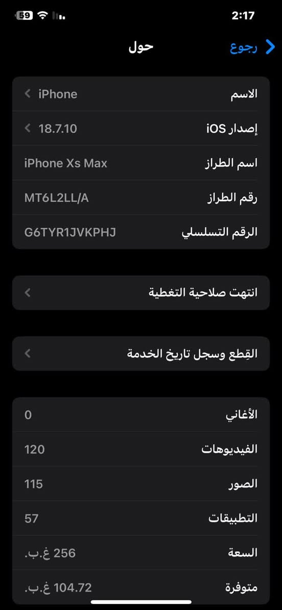 السلام عليكم اكس ماكس للبيع نضافه95%100
بطارية 100مبدله
ذاكره256
مريكي 
السعر 200وبي مجال 
***********

نص مكتوب في الصور:
- 59 2:18 البطارية حالة البطارية والشحن رسالة مهمة حول البطارية غير قادر على التحقق من أن هذا الـ iPhone يحتوي على بطارية أصلية من Apple. قد لا تكون التفاصيل الواردة من هذه البطارية دقيقة. لمعرفة المزيد الحد الأقصى للقدرة 100% هذا قياس لقدرة البطارية مقارنة بقدرتها عندما كانت جديدة. قد تتسبب القدرة المنخفضة بتقليل ساعات الاستخدام بين عملية الشحن والأخرى. أقصى قدرة للأداء الـ iPhone غير قادر على تحديد عمر البطارية. شحن البطارية المحسن للحد من استنزاف عمر البطارية، يتعلم الـ iPhone من عادات الشحن اليومية، بحيث ينتظر ولا يتجاوز 80% حتى يحين موعد حاجتك إلى استخدامه.
- 59 2:17 رجوع حول الاسم iPhone إصدار iOS 18.7.10 اسم الطراز iPhone Xs Max رقم الطراز MT6L2LL/A الرقم التسلسلي G6TYR1JVKPHJ انتهت صلاحية التغطية القطع وسجل تاريخ الخدمة الأغاني 0 الفيديوهات 120 الصور 115 التطبيقات 57 السعة 256 غ.ب. متوفرة 104.72 غ.ب.