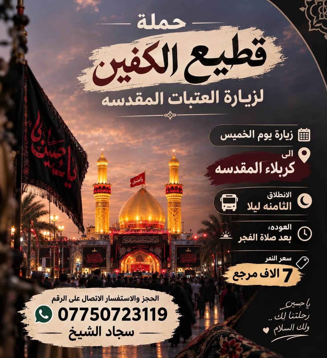 #انتباه #انتباه #انتباه
#تعلن_حمله_قطيع_الكفين 🕌

لزياره العتبات المقدسه  

برنامج يوم الاربعاء سياره رقم ( 1 ) 

#الكاظميه_المقدسه 🕌

الساعه 5 عصرا  والرجوع 10 ليلا 

سعر النفر 3️⃣ الاف مرجع 

🌺🌺🌺🌺🌺🌺🌺🌺🌺🌺🌺🌺🌺🌺🌺

يوم الاربعاء سياره رقم ( 2 ) #كربلاء_المقدسه 🕌 

الذهاب 8 ليلا والعوده بعد صلاة الفجر 

سعر النفر 7️⃣ الاف مرجع 

🌺🌺🌺🌺🌺🌺🌺🌺🌺🌺🌺🌺🌺🌺🌺

يوم الخميس سياره رقم ( 1 ) #كربلاء_المقدسه 

الانطلاق 8 ليلا العوده بعد صلاة الفجر 

سعر النفر 7️⃣ الاف مرجع 

🌺🌺🌺🌺🌺🌺🌺🌺🌺🌺🌺🌺🌺🌺🌺

يوم الخميس سياره رقم ( 2 ) #النجف_الاشرف 

الانطلاق 10 ليلا العوده 8 صباحا 

سعر النفر 🔟 الاف مرجع 

🌺🌺🌺🌺🌺🌺🌺🌺🌺🌺🌺🌺🌺🌺🌺

#الحجزوالاستفسار اتصال أو واتساب 

( *********** ) سجاد الشيخ
