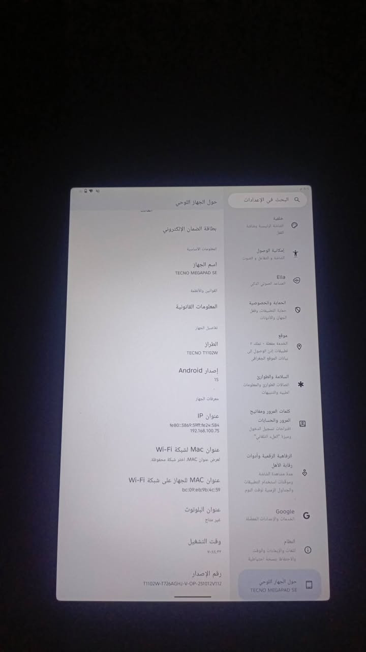 مشحون فقط 3 مرات تحاجيت فلوس واريد ابيعة كامل هوه وغراضه مع الضمان 13 شهر 

واتساب فقط +964 774 134 6977 سعره 300 الف وبيه مجال بسيط 

الشاشة: بحجم 11 إنش بدقة FHD+ وبمعدل تحديث 90Hz.المعالج: ثماني النواة من نوع Snapdragon 685.البطارية: بسعة 8000 ميللي أمبير مع دعم الشحن السريع بقوة 18 واط.الذاكرة والتخزين:   128GB/8GB

نص مكتوب في الصور:
- البحث في الإعدادات التطبيقات المستخدمة مؤخرا، التطبيقات الافتراضية الإشعارات سجل الإشعارات والمحادثات البطارية 451% - حتى 3:45 م التخزين 37% مستخدم - 80.62 غ.ب متاحة اتصال الجهاز نقل فوري الصوت مستوى الصوت، وضع عدم الإزعاج الشاشة المظهر الداكن وحجم الخط والسطوع خلفية الشاشة الرئيسية وشاشة القفل إمكانية الوصول الشاشة و التفاعل و الصوت Ella المساعد الصوتي الذكي الحماية والخصوصية حماية التطبيقات، وقفل الجهاز والأذونات موقع الخدمة مفعلة - تمتلك 3 تطبيقات إذن الوصول إلى بيانات الموقع الجغرافي استخدام البطارية مستوى البطارية منذ آخر شحن كامل السبت الجمعة الخميس الأربعاء وقت استخدام الشاشة منذ آخر استخدام الشاشة منذ آخر شحن كامل عرض حسب التطبيقات YouTube مدة استخدام البطارية في الخلفية: 1 س و3 د TFT مدة الاستخدام في الخلفية: أقل من دقيقة Clash of Clans مدة استخدام البطارية في الخلفية: 1 س و1 د Garena Delta Force مدة استخدام البطارية في الخلفية: 1 د PUBG MOBILE مدة استخدام البطارية في الخلفية: 5 د متجر Google Play مدة استخدام البطارية في الخلفية: 12 س و21 د خدمات Google Play
- البحث في الإعدادات
- خلفية
- الشاشة الرئيسية وشاشة القفل
- إمكانية الوصول
- الشاشة و التفاعل و الصوت
- Ella
- المساعد الصوتي الذكي
- الحماية والخصوصية
- حماية التطبيقات، وقفل الجهاز والأدونات
- موقع
- الخدمة مقفلة - تملك ٢
- تطبيقات إذن الوصول إلى
- بيانات الموقع الجغرافي
- السلامة والطوارئ
- اتصالات الطوارئ والمعلومات
- الطبية والتنبيهات
- كلمات المرور ومفاتيح
- المرور والحسابات
- اقتراحات تسجيل الدخول
- وميزة "الملء التلقائي"
- الرفاهية الرقمية وأدوات
- رقابة الأهل
- مدة مشاهدة الشاشة
- وموقيت استخدام التطبيقات
- والجداول الزمنية توقت النوم
- Google
- الخدمات والإعدادات المفضلة
- النظام
- اللغات والإعدادات والوقت
- والاحتفاظ بنسخة احتياطية
- حول الجهاز اللوحي
- TECNO MEGAPAD SE
- المعلومات الأساسية
- بطاقة الضمان الإلكتروني
- اسم الجهاز
- القوانين والأنظمة
- المعلومات القانونية
- تفاصيل الجهاز
- الطراز
- TECNO T1102W
- إصدار Android
- 15
- معرفات الجهاز
- عنوان IP
- fe80::3869:59ff:fe24:584
- 192.168.100.75
- عنوان MAC لشبكة Wi-Fi
- لعرض عنوان MAC ، اختر شبكة محفوظة.
- عنوان MAC للجهاز على شبكة Wi-Fi
- bc:09:eb:9b:4c:59
- عنوان البلوتوث
- غير متاچ
- وقت التشغيل
- ٧:١٤:٢٢
- رقم الإصدار
- T1102W-T726AGHJ-V-OP-251012V112