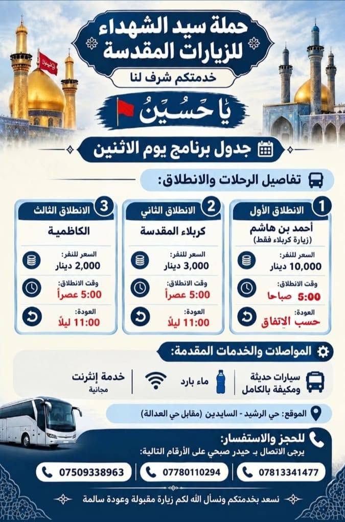 لا توجد تفاصيل

نص مكتوب في الصور:
- حملة سيد الشهداء للزيارات المقدسة خدمتكم شرف لنا يَا حُسَيْنُ جدول برنامج يوم الاثنين تفاصيل الرحلات والانطلاق: النجف الأشرف 1 الانطلاق الأول النجف الأشرف السعر للنفر: 5,000 دينار وقت الانطلاق: 3:00 عصراً العودة: 10:00 ليلاً السعر للنفر: 5,000 دينار وقت الانطلاق: 3:00 عصراً العودة: 10:00 ليلاً المواصلات والخدمات المقدمة: سيارات حديثة ومكيفة بالكامل ماء بارد خدمة إنترنت مجانية الموقع: حي الرشيد - السايدين (مقابل حي العدالة) للحجز والاستفسار: يرجى الاتصال بـ حيدر صبحي على الأرقام التالية: *********** *********** *********** نسعد بخدمتكم ونسأل الله لكم زيارة مقبولة وعودة سالمة
- حملة سيد الشهداء للزيارات المقدسة خدمتكم شرف لنا يَا حُسَيْنُ جدول برنامج يوم الاثنين تفاصيل الرحلات والانطلاق: الانطلاق الأول أحمد بن هاشم (زيارة كربلاء فقط) السعر للنفر: 10,000 دينار وقت الانطلاق: 5:00 صباحاً العودة: حسب الاتفاق 1 الانطلاق الثاني كربلاء المقدسة السعر للنفر: 3,000 دينار وقت الانطلاق: 5:00 عصراً العودة: 11:00 ليلاً 2 الانطلاق الثالث الكاظمية السعر للنفر: 2,000 دينار وقت الانطلاق: 5:00 عصراً العودة: 11:00 ليلاً 3 المواصلات والخدمات المقدمة: سيارات حديثة ومكيفة بالكامل ماء بارد خدمة إنترنت مجانية الموقع: حي الرشيد - السايدين (مقابل حي العدالة) للحجز والاستفسار: يرجى الاتصال بـ حيدر صبحي على الأرقام التالية: *********** *********** *********** نسعد بخدمتكم ونسأل الله لكم زيارة مقبولة وعودة سالمة
