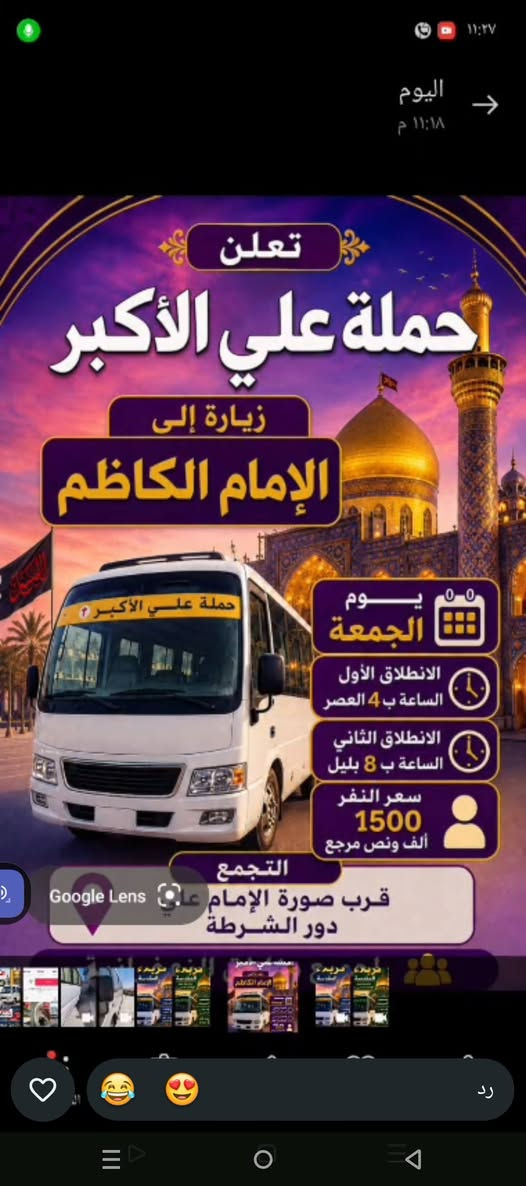 لا توجد تفاصيل

نص مكتوب في الصور:
- علاوي كوشه قبل ٤٥ دقيقة إلى كربلاء المقدسة يوم الجمعة الساعة ب ٤ العصر سعر النفر 4 مرجع للحجز *********** علاوي كوشه تقبل الله زيارتكم حملة علي الأكبر
- تعلن حملة علي الأكبر زيارة إلى الإمام الكاظم يوم الجمعة الانطلاق الأول الساعة ب 4 العصر الانطلاق الثاني الساعة ب 8 بليل سعر النفر 1500 ألف ونص مرجع التجمع قرب صورة الإمام علي دور الشرطة