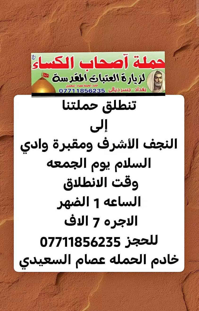 لا توجد تفاصيل

نص مكتوب في الصور:
- حملة أصحاب الكساء لزيارة العتبات المقدسة خادم الحملة عصام السماتي بغداد - جسر ديالى *********** تنطلق حملتنا إلى كربلاء المقدسه يوم الجمعه وقت الانطلاق الساعه 3 الضهر الاجره 5 الاف للحجز ***********
- حملة أصحاب الكساء (ع)
- لزيارة العتبات المقدسة
- خادم الحملة عصام السعيدي
- بغداد - جسر ديالى ***********
- تنطلق حملتنا
- إلى
- النجف الأشرف ومقبرة وادي
- السلام يوم الجمعه
- وقت الانطلاق
- الساعه 1 الضهر
- الاجره 7 الاف
- للحجز ***********
- خادم الحمله عصام السعيدي
