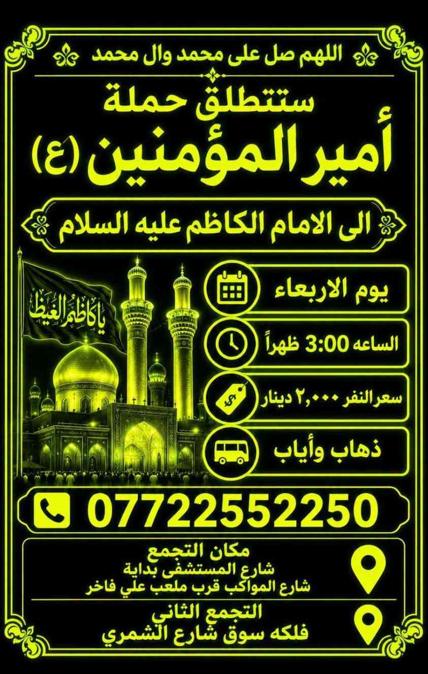 لا توجد تفاصيل

نص مكتوب في الصور:
- ستنطلق حملة أمير المؤمنين (ع) الى كربلاء يوم الخميس الساعة 12:30 ظهراً سعر النفر 5000 دينار نقطة مهمة لتسهيل أمر الزوار شارع المستشفى يم المستشفى بدايت شارع المواكب قرب مكان التجمع شارع المستشفى قرب موكب انصار الحجة (ع) قرب النافورة قرب صورة السيد للحجز والاستفسار *********** تقبل الله زيارتكم
- ستطلق حملة أمير المؤمنين (ع) الى كربلاء يوم الخميس الساعة 08:00 ليلاً سعر النفر 5000 دينار مكان التجمع قرب سيد شاكر قرب النافورة قرب مقر السرايا مبيت العودة الفجر للحجز والإستفسار ***********
- اللهم صلِّ علي محمد وآل محمد ستنطلق حملة أمير المؤمنين (ع) يوم الخميس على الجمعة إلى النجف الأشرف الساعة 11:30 ليلاً السعر 7.000 دينار ذهاب وإياب للحجز والاستفسار *********** سَيْرًا إِلَى اللَّهِ وَفَوْزًا بِجُنَّتِهِ
- اللهم صل على محمد وال محمد ستطلق حملة أمير المؤمنين (ع) الى الامام الكاظم عليه السلام يوم الاربعاء الساعه 3:00 ظهراً سعر النفر ٢,٠٠٠ دينار ذهاب وأياب *********** مكان التجمع شارع المستشفى بداية شارع المواكب قرب ملعب علي فاخر التجمع الثاني فلكه سوق شارع الشمري
- ستنطلق حملة أمير المؤمنين (ع) إلى كربلاء المقدسة يوم (- يوم الأربعاء ) كتابة اليوم هنا الساعة ( 3:00 ظهراً) كتابة الوقت هنا السعر (5000 دينار) كتابة السعر هنا مكان التجمع: شارع المستشفى، قرب سيد شاكر، قرب النافورة، قرب ملعب علي فاخر رقم: *********** زيارة مقبولة