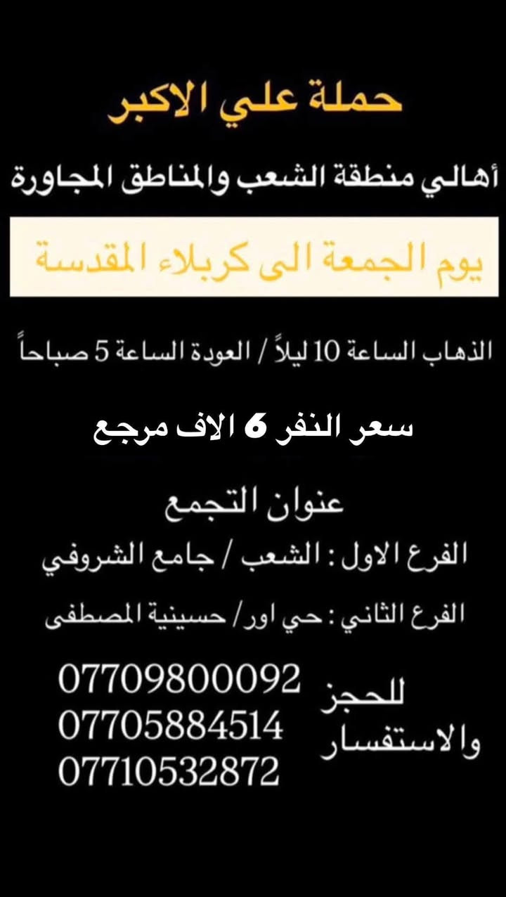 (عروض خاصة طيله ايام الاسبوع)
( شاهدو الرحلات الي تناسبكم داخل الصور  )

(#جدول_زيارات_حمله_علي_الاكبر_)

        (حملتكم ويانه غير لسنا الوحيدون لكننا الافضل)

                         (#طيله_ايام_الاسبوع)

أهالي منطقه الشعب والمناطق المجاورة 

مكان الحمله والانطلاق 

الفرع الاول: الشعب شارع عدن جامع الشروفي 

الفرع الثاني: حي اور حسينيه المصطفى 

للحجز وللاستفسار يوجد وتساب 24

- *********** - *********** - *********** -

_______________________________________

سياره رقم (1)🚌👇👈(سعر النفر 10 الاف مرجع)

يوم الجمعة الى سامراء وسيد محمد 

وقت الانطلاق الساعه ال 9 ليلاً والرجوع حسب الاتفاق 

_______________________________________

سياره رقم (2)🚌👇👈(سعر النفر 6 الاف مرجع)

كل جمعة الى كربلاء المقدسة 

وقت الانطلاق الساعه ال 10 ليلاً والرجوع ال 5 صباحاً 

_______________________________________

سياره رقم (3) 🚌👇👈(سعر النفر 8 الاف مرجع )

كل جمعة إلى النجف الاشرف 

وقت الانطلاق الساعه ال11 ليلاً والرجوع ال 9 صباحاً 

_______________________________________

سياره رقم (4)🚌👇👈(سعر النفر 10 الاف مرجع)

يوم السبت الى سامراء وسيد محمد 

وقت الانطلاق الساعه ال 5 صباحاً والرجوع حسب الاتفاق 

_______________________________________

سياره رقم (5) 🚌👇👈(سعر النفر 6 الاف مرجع )

كل سبت إلى كربلاء المقدسة 

وقت الانطلاق الساعه ال 3 ظهراً والرجوع ال 11 ليلاً 

_______________________________________

سياره رقم (6)🚌👇👈(سعر النفر 2000 دينار مرجع )

كل سبت إلى الامام الكاظم (ع)

وقت الانطلاق الساعه ال5 عصراً والعوده ال 10 ليلاً 

________________________________________

حمله علي الأكبر لزياره العتبات المقدسه المكان بغداد الشعب شارع عدن جامع الشروفي 

*********** -*********** - *********** -

ومن الله التوفيق . (ملاحظة توجد لدينه سياره تكسي )

خدمه الزوار شرف لنا👇👇زورونا

https://www.facebook.com/groups/1304752093235453/
