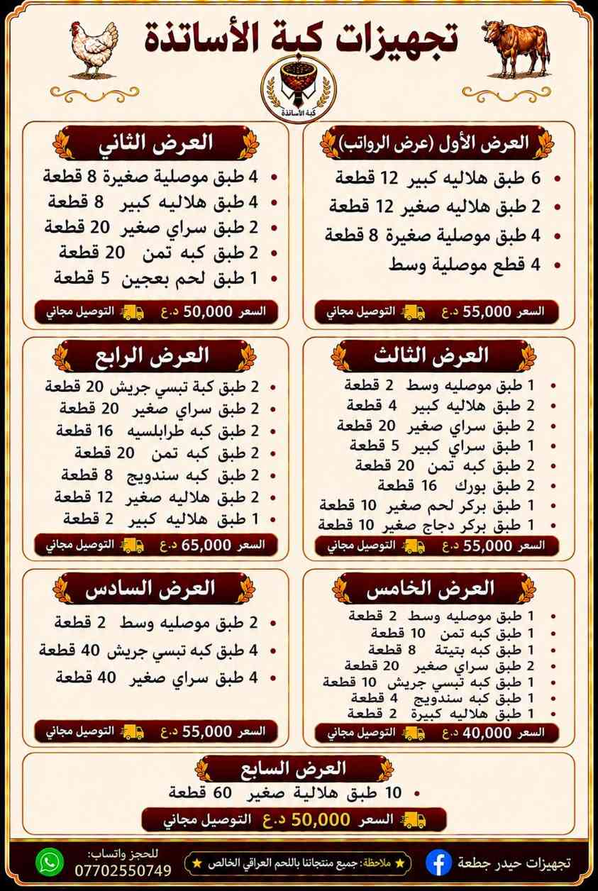 كبة الاساتذة من مطبخ حيدر جطعة
بغداد الحريه السلام شارع ٣٠ قرب مدرسه كنوز المعرفه
للتوصيل  ***********

قسم الكبب الجاهزة 
١٠ كبة سراي صغير  ٥ الاف
١٠ كبة تبسي صغير ٥ الاف
٥ كبة سراي كبير  ٥ الاف 
٥ كبة تبسي كبير ٥ الاف
١٠ كبة حلب ٥ الاف
٨ بتيتة جاب ٤ الاف 
٨ طرابلسية باللية واللوز ٥ الاف
٢ موصلية صغيرة ٣ الاف
٢ موصليه وسط ٥ الاف 
١ موصليه كبيرة ٣٥٠٠
٦ هلالية صغيرة ٥ الاف
٢ هلالية كبيرة ٣ الاف

قسم النواعم (كباب وبركر وبورك)
١٠ بركر لحم كبير ١٠ الاف
١٠ بركر لحم صغير ٥ الاف
١٠ بركر دجاج كبير ٨ الاف
١٠ بركر دجاج صغير ٤ الاف
٢٠ كفتة لحم  ٥ الاف
٢٠ كفتة دجاج ٤ الاف
١٦ كباب عروك ٥ الاف
١٠ كباب لحم عجل ٥ الاف
١٠ كباب دجاج ٤ الاف
٣٠٠ غم باسطرمة  ٥ الاف
٤ سكالوب لحم ٥ الاف
٤سكالوب دجاج ٤ الاف
٨ بورك ٤ الاف
١٠ سمبوسة ٤ الاف

قسم الدجاج واللحوم 
دجاج ذبح ٨ الاف
اجنحة وافخاذ ٦ الاف
كيلو صدر مسحب ٨ الاف
نص كيلو لحم مفروم ٨ الاف
نص كيلو لحم غنم ١٢ الاف
نص كيلو عجل شرح ٩ الاف
