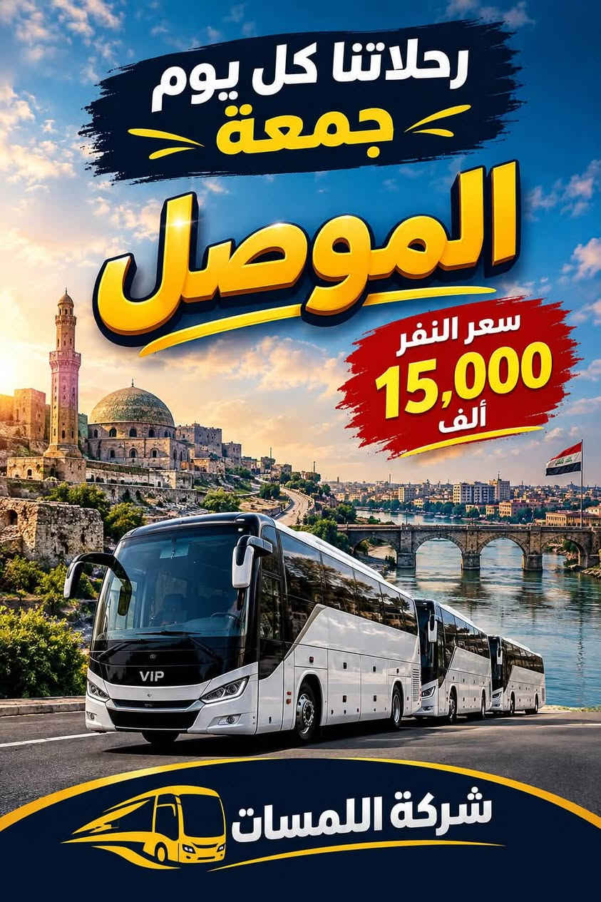 نستقبلكم بالابتسامة ونودعكم بالسلامة
رحلاتنا يوم الجمعة إلى
بغداد 15 الف
موصل 15 الف
كربلاء 15 الف
احجز من اليوم قبل نفاذ المقاعد
***********

نص مكتوب في الصور:
- رحلاتنا كل يوم جمعة كربلاء سعر النفر 15,000 ألف شركة اللمسات عرض خاص للمجاميع الكبيرة كادر متمرس أمان وراحة باصات مكيفة مقاعد مريحة
- رحلاتنا كل يوم جمعة بغداد سعر النفر 15,000 ألف VIP شركة اللمسات
- رحلاتنا كل يوم جمعة الموصل سعر النفر 15,000 ألف شركة اللمسات