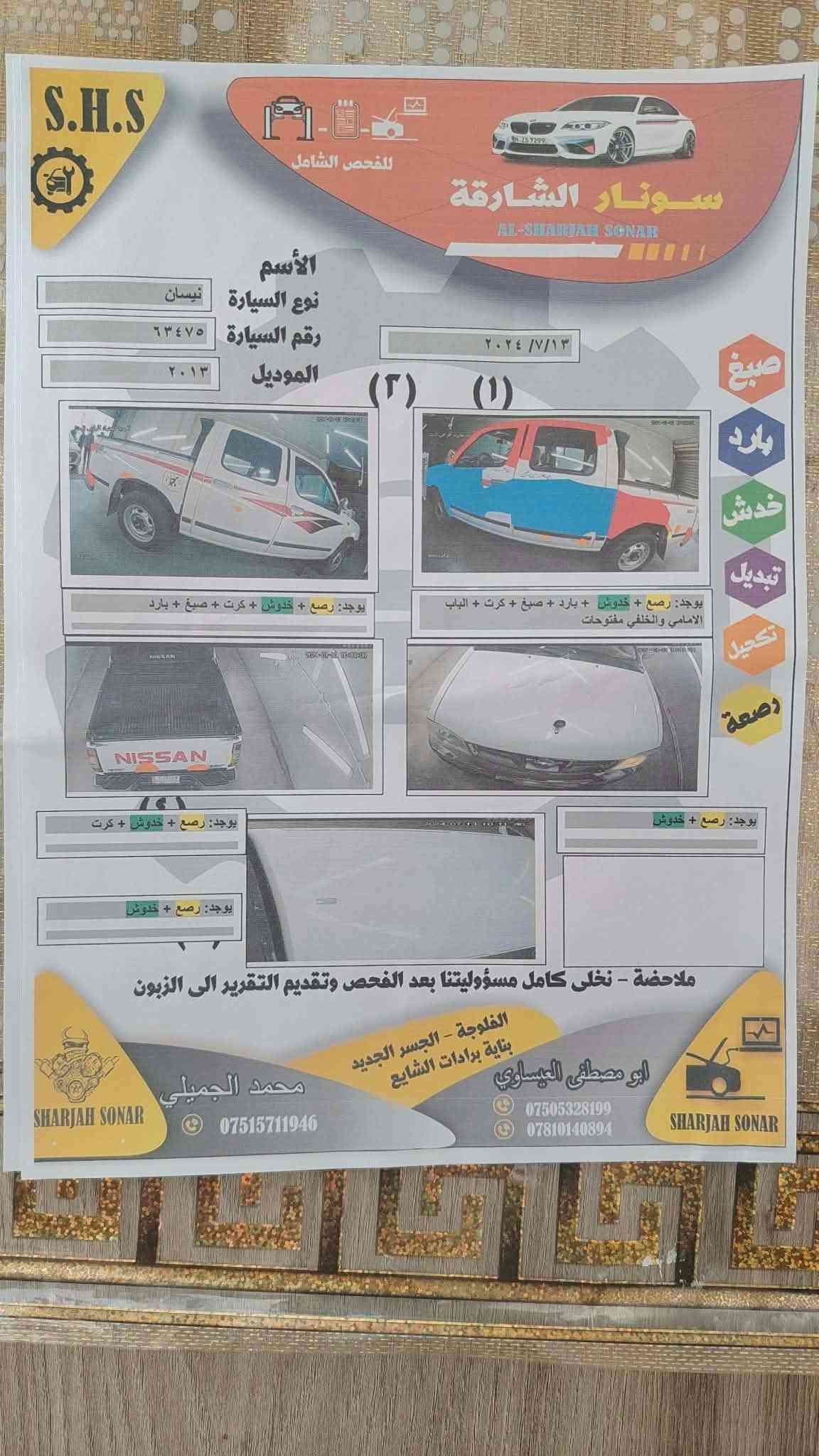 سونار مرفق بل منشور توجد بل فلوجه *********** موديل ٢٠١٣ سعر ١١٥

نص مكتوب في الصور:
- S.H.S للفحص الشامل سونار الشارقة AL-SHARJAH SONAR الأسم نوع السيارة نيسان رقم السيارة ٦٣٤٧٥ الموديل ٢٠١٣ ٢٠٢٤ / ٧ / ١٣ (١) (٢) صبغ بارد خدش تبديل تجميل رصة يوجد: رصع + خدوش + بارد + صبغ + كرت + الباب الامامي والخلفي مفتوحات يوجد: رصع + خدوش + كرت يوجد: رصع + خدوش يوجد: رصع + خدوش + كرت ملاحظة - نخلى كامل مسؤوليتنا بعد الفحص وتقديم التقرير الى الزبون الفلوجة - الجسر الجديد بناية برادات الشايع ابو مصطفى العيساوي *********** *********** SHARJAH SONAR محمد الجميلي *********** SHARJAH SONAR