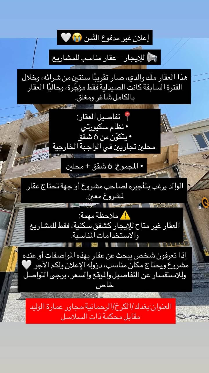 السلام عليكم 
إعلان 

📢 للإيجار – عقار مناسب للمشاريع
هذا العقار صار تقريبًا سنتين من شرائه، وخلال الفترة السابقة كانت الصيدلية فقط مؤجّرة، وحاليًا العقار بالكامل شاغر ومغلق.

📍 تفاصيل العقار:
• نظام سكيورتي
• يتكوّن من6 شقق
• محلين تجاريين في الواجهة الخارجية
• المجموع: 6 شقق + محلين

نرغب بتأجيره لصاحب مشروع أو جهة تحتاج عقار لمشروع معين.

⚠️ ملاحظة مهمة:
العقار غير متاح للإيجار كشقق سكنية، فقط للمشاريع والاستخدامات المناسبة.

إذا تعرفون شخص يبحث عن عقار بهذه المواصفات أو عنده مشروع ويحتاج مكان مناسب، دزوله الإعلان ولكم الأجر 🤍
وللاستفسار عن التفاصيل والموقع والسعر، يرجى التواصل خاص.

العووان:بغداد،الكرخ،الرحمانية،مجاور عمارة الوليد،مقابل محكمة ذات السلاسل
رقم الهاتف للتواصل: ‭***********‬

‭***********‬
