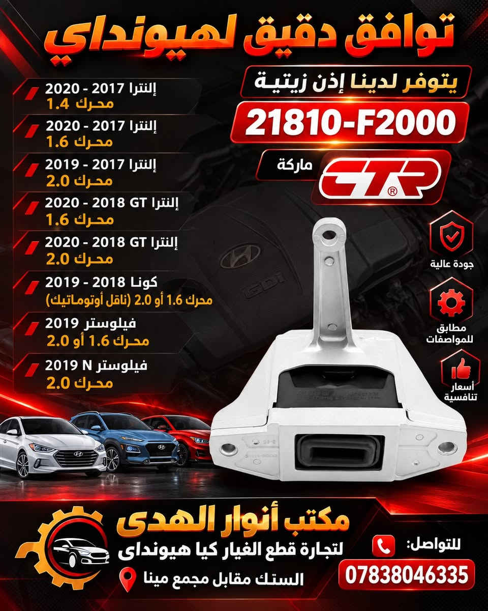 ٥٠ الف فقط

نص مكتوب في الصور:
- HYUNDAI
- يتوفر لدينا أذان زيتية
- Engine Mount (Oil Mount)
- ماركة كورية عالمية
- CTR
- منتح كوري
- KOREAN BRAND
- مواصفات عالية جداً
- جودة عالية ومتانة ممتازة
- منتج مطابق للمواصفات الاصلية
- مناسب لسيارات هيونداي التالية
- Precision Compatibility
- 2017 - 2020 Elantra 1.4L L4
- 2017 - 2020 Elantra 1.6L L4
- 2017 - 2019 Elantra 2.0L L4
- 2018 - 2020 Elantra GT 1.6L L4
- 2018 - 2020 Elantra GT 2.0L L4
- 2018 - 2019 Kona 1.6L L4
- (Automatic Transmission)
- 2018 - 2019 Kona 2.0L L4
- 2019 Veloster 1.6L L4
- 2019 Veloster 2.0L L4
- 2019 Veloster N 2.0L L4
- 21810-F2000
- السعر
- 50,000
- فقط
- مكتب أنوار الهدى
- لتجارة قطع الغيار كيا هيونداي
- الستك مقابل مجمع مينا
- للتواصل: ***********
- توافق دقيق لهيونداي
- يتوفر لدينا إذن زيتية
- ماركة CTR
- جودة عالية
- مطابق للمواصفات
- أسعار تنافسية
- إلنترا 2017 - 2020 محرك 1.4
- إلنترا 2017 - 2020 محرك 1.6
- إلنترا 2017 - 2019 محرك 2.0
- إلنترا 2018 GT - 2020 محرك 1.6
- إلنترا 2018 GT - 2020 محرك 2.0
- كونا 2018 - 2019 محرك 1.6 أو 2.0 (ناقل أوتوماتيك)
- فيلوستر 2019 محرك 1.6 أو 2.0
- فيلوستر N 2019 محرك 2.0
- مكتب أنوار الهدى لتجارة قطع الغيار كيا هيونداي