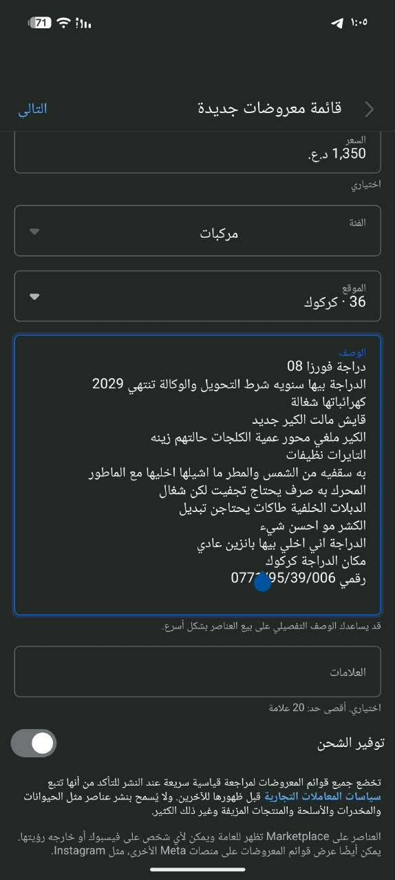 ***********

نص مكتوب في الصور:
- التالي قائمة معروضات جديدة السعر 1,350 د.ع. اختياري الفئة مركبات الموقع 36 · كركوك الوصف دراجة فورزا 08 الدراجة بيها سنويه شرط التحويل والوكالة تنتهي 2029 كهربائباتها شغالة قايش مالت الكير جديد الكير ملغي محور عمية الكلجات حالتهم زينه التايات نظيفات به سقفيه من الشمس والمطر ما اشيلها اخليها مع الماطور المحرك به صرف يحتاج تجفيت لكن شغَال الدبلات الخلفية طاقات يحتاجن تبديل الكشر مو احسن شيء الدراجة اني اخلي بيها بانزين عادي مكان الدراجة كركوك رقمي 077 95/39/006 قد يساعدك الوصف التفصيلي على بيع العناصر بشكل أسرع. العلامات اختياري، أقصى حد: 20 علامة توفير الشحن تخضع جميع قوائم المعروضات لمراجعة قياسية سريعة عند النشر للتأكد من أنها تتبع سياسات المعاملات التجارية قبل ظهورها للآخرين. ولا يسمح بنشر عناصر مثل الحيوانات والمخدرات والأُسلحة والمنتجات المزيفة وغير ذلك الكثير. العناصر على Marketplace تظهر للعامة ويمكن لأي شخص على فيسبوك أو خارجه رؤيتها. يمكن أيضًا عرض قوائم المعروضات على منصات Meta الأخرى، مثل Instagram.