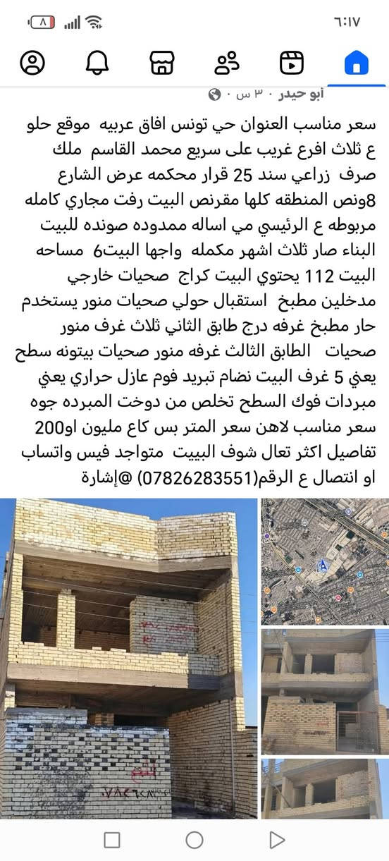 سلام عليكم هيكل البيع

نص مكتوب في الصور:
- Imam-i Azam Universitesi كلية الامام الاعظم الجامعة آفاق عربية Mohamed Al-Qasim Expy Army Canal Imam Ali Street Eshiq Baghdad Gas Station Al-Basateen Gas Station 330-47 Al Quran Al Kareem Mosque TUNIS تونس Ext. 4 SAS Automotive Trade & Services Co. Ltd. Mohamed Al-Qasim Expy The Grinders Al-Koukh AL 600 St حي تونس 600 جسر 600 SULEIKH الصليخ شارع الصليخ Lebanon Jewel Bakery and Confectionery 318-22 318-31 332-7 Al-Kharavan Cafe 318-25 318-23 318-21 318-19 318-16 318-18 Tigris شارع الصليخ شارع الاحظار 318-32 320-89 320-85
- سعر مناسب العنوان حي تونس افاق عربيه موقع حلو ع ثلاث افرع غريب على سريع محمد القاسم ملك صرف زراعي سند 25 قرار محكمه عرض الشارع 8ونص المنطقه كلها مقرنص البيت رفت مجاري كامله مربوطه ع الرئيسي مي اساله ممدوده صونده للبيت البناء صار ثلاث اشهر مكمله واجه البيت6 مساحه البيت 112 يحتوي البيت كراج صحيات خارجي مدخلين مطبخ استقبال حولي صحيات منور يستخدم حار مطبخ غرفه درج طابق الثاني ثلاث غرف منور صحيات الطابق الثالث غرفه منور صحيات بيتونه سطح يعني 5 غرف البيت نضام تبريد فوم عازل حراري يعني مبردات فوك السطح تخلص من دوخت المبرده جوه سعر مناسب لاهن سعر المتر بس كاع مليون او200 تفاصيل اكثر تعال شوف البيبيت متواجد فيس واتساب او اتصال ع الرقم(***********)@إشارة