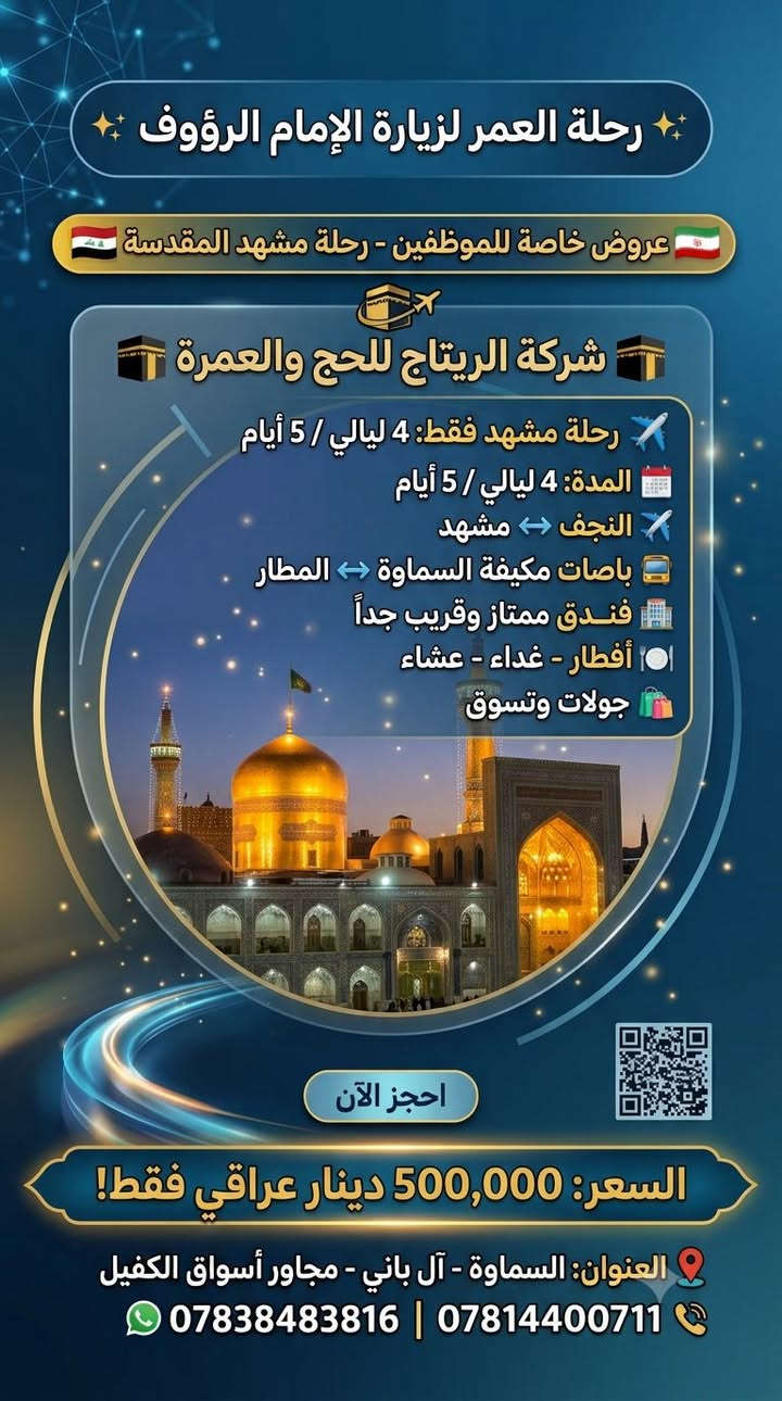 ‏✨ رحلة العمر لزيارة الإمام الرؤوف ✨
‏🇮🇷 عروض خاصة للموظفين - رحلة مشهد المقدسة 🇮🇷
​‏🏢 شركة الريتاج للحج والعمرة 🏢
​‏✈️ تفاصيل الرحلة (مشهد فقط):
‏* المدة: 4 ليالي / 5 أيام
‏* الطيران: ذهاب وعودة عبر مطار النجف الأشرف
‏* النقل: باصات مكيفة من وإلى السماوة
‏* الإقامة: فندق ممتاز وقريب جداً من الحرم المطهر
‏* الخدمات: 3 وجبات طعام يومياً (أفطار - غداء - عشاء)
‏* الترفيه: جولات سياحية وتسوق داخل مدينة مشهد
​‏💥 السعر : 500,000 الف دينار عراقي فقط! 💥
​‏📍 العنوان: السماوة - آل باني - مجاور أسواق الكفيل
‏📞 للحجز والاستفسار:
‏📱 ***********
‏📱 ***********
