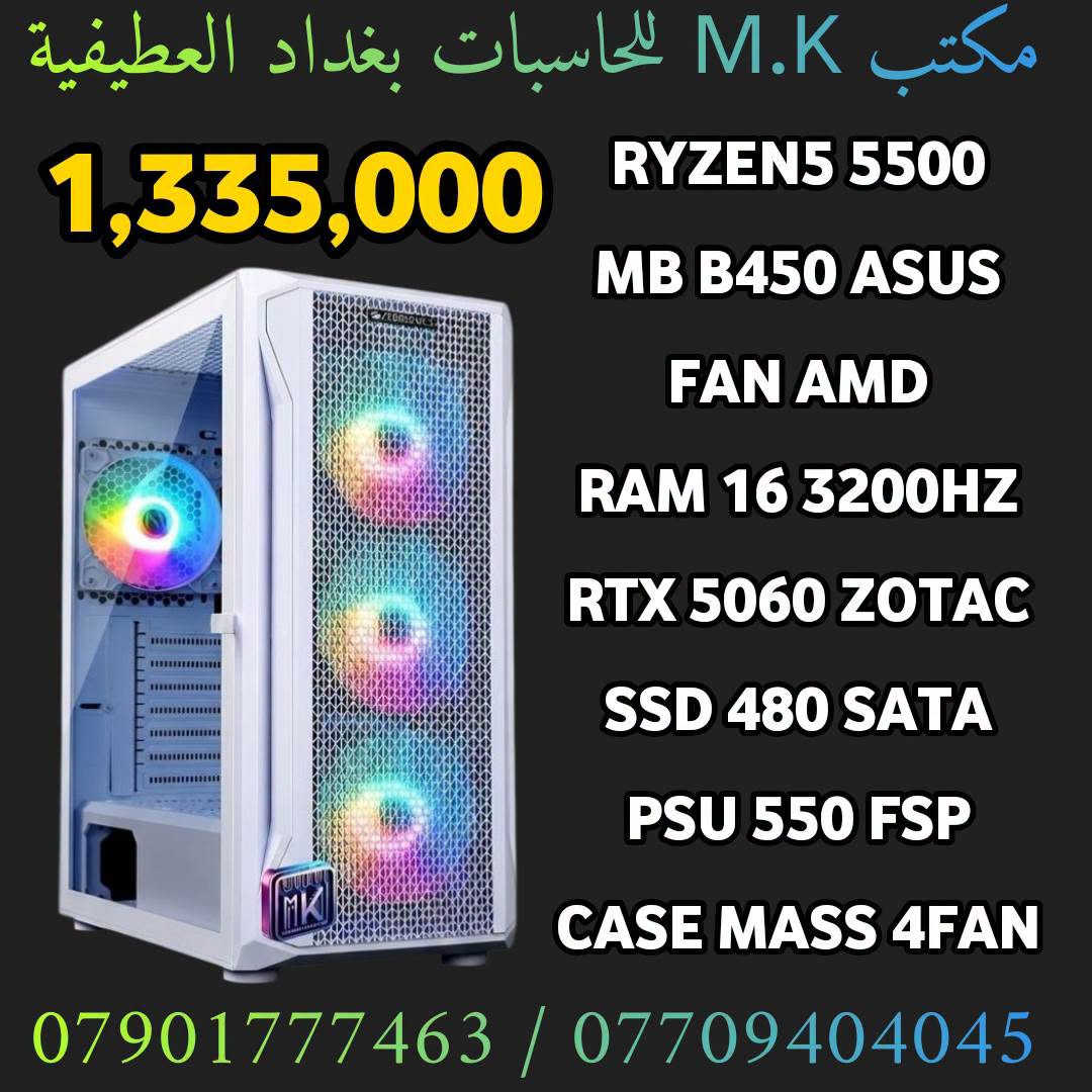 السلام عليكم
مكتب m.k للحاسبات
بغداد العطيفية
كل القطع جديد ضمان سنه مع وصل
تجميعات قابله للتعديل  
***********
***********

نص مكتوب في الصور:
- مكتب M.K للحاسبات بغداد العطيفية
- 1,070,000
- RYZEN5 5500
- MB B450 ASUS
- FAN AMD
- RAM 16 3200HZ
- RTX 5050 8GB GALAX
- SSD SATA 480 GB
- PSU 550 FSP
- CASE ARGB 4FAN
- *********** / ***********
- 1,130,000
- SSD SATA 1TB
- 1,230,000
- RTX 4060 8GB PALIT
- 1,170,000
- مكتب M.K للحاسبات بغداد العطيفية 1,230,000 RYZEN5 5500 MB B450 ASUS FAN AMD RAM 16 3200HZ RTX 3060 12GB SSD 1TB SATA PSU 550 FSP CASE ARGB 4FAN *********** / ***********
- مكتب M.K للحاسبات بغداد العطيفية 1,170,000 RYZEN5 5500 MB B450 ASUS FAN AMD RAM 16 3200HZ RTX 3060 12GB SSD 480GB SATA PSU 550 FSP CASE ARGB 4FAN *********** / ***********
- مكتب M.K للحاسبات بغداد العطيفية 1,395,000 RYZEN5 5500 MB B450 ASUS FAN AMD RAM 16 3200HZ RTX 5060 ZOTAC SSD 1TB SATA PSU 550 FSP CASE MASS 4FAN *********** / ***********
- 1,335,000
- RTX 5060 ZOTAC
- SSD 480 SATA
- CASE MASS 4FAN
- مكتب M.K للحاسبات بغداد العطيفية 1,400,000 RYZEN5 5600 MB B450 ASUS COOLER MASS MS400 RAM 16 3200HZ RTX 5060 ZOTAC SSD 480 SATA PSU 550 FSP CASE MASS 4FAN *********** / ***********