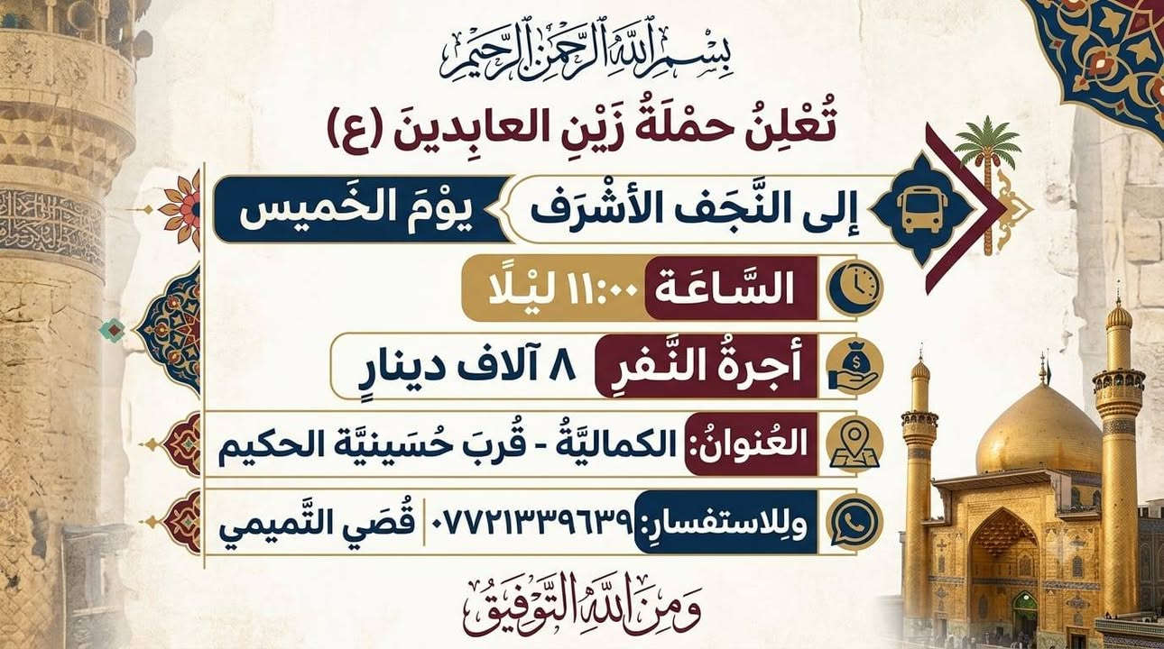 لا توجد تفاصيل

نص مكتوب في الصور:
- يا لثارات الكاظمين
- بسم الله الرحمن الرحيم
- تعلن حمله زين العابدين (ع)
- رحلة يوم الاربعاء الى الكاظميه المقدسه
- الانطلاق: الساعه 3 مساء
- اجره النفر 3 الاف دينار عراقي
- العنوان: الكمالية قرب حسينه الحكيم
- للاستفسار على رقم:
- ***********
- قصي التميمي
- ومن الله التوفيق
- تعلن حملة زين العابدين ع
- 🗓 يوم الخميس ← إلى كربلاء المقدسة ✨
- ⏰ الانطلاق: ← بعد صلاة الظهر 🤲
- 🚐 الأجرة: ← 6 آلاف دينار فقط ✅ (مرجع)
- 📍 العنوان: الكمالية - قرب حسينية الحكيم 🕌
- 📞 للحجز والاستفسار:
- الاتصال بالأخ قصي التميمي: ***********
- وَمِنَ اللَّهِ التَّوْفِيقُ
- بسْمِ اللَّهِ الرَّحْمَنِ الرَّحِيمِ
- تُعْلِنُ حَمْلَةُ زَيْنِ العَابِدِينَ (ع)
- إلى النَّجَفِ الأَشْرَفِ
- يَوْمَ الخَمِيس
- السَّاعَة 11:00 لَيْلاً
- أُجْرَةُ النَّفَرِ 8 آلاف دينار
- العُنْوانُ: الكماليَّةُ - قُرْبَ حُسَيْنيَّة الحكيم
- وللاستفسار: *********** | قُصَي التَّميمي
- وَمِنْ اللَّهِ التَّوْفِيقُ