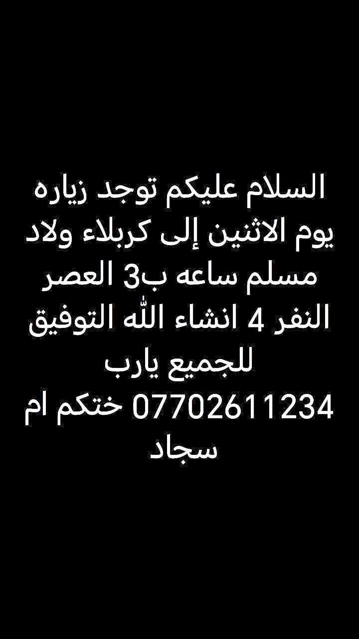 لا توجد تفاصيل

نص مكتوب في الصور:
- السلام عليكم توجد زياره يوم السبت للكاظم ولمخابز النفر 5الاف الساعه بثتين لعصر انشاء الله التوفيق للجميع يارب العالمين اتصل على الرقم الحجز *********** ختكم ام
- السلام عليكم توجد زياره باجر عل بن الحسين وبن الحسن النفر 2 الساعه ب 5 العصر انشالله *********** ختكم ام سجاد
- السلام عليكم توجد زياره يوم الاثنين إلى كربلاء ولاد مسلم ساعه ب3 العصر النفر 4 انشاء الله التوفيق للجميع يارب *********** ختكم ام سجاد