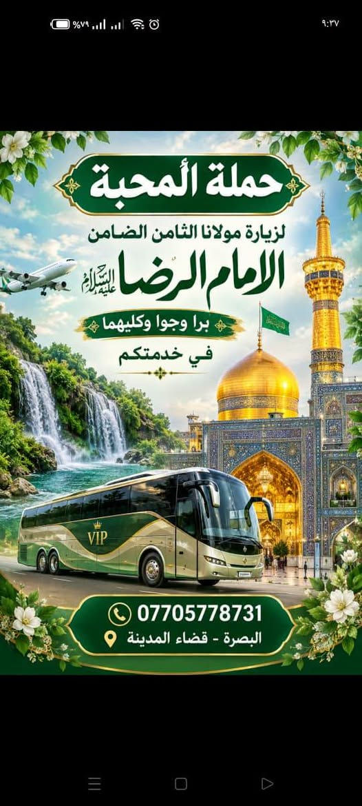 اختاروا ما يحلو لكم 
ف🌹#حملةـالمحبة🌹
في خدمتكم🥰

نص مكتوب في الصور:
- حملة المحبة للعمرة المفردة وزيارة النبي محمد صلى الله عليه وآله وأهل بيته الطيبين الطاهرين برواجوا في خدمتكم *********** البصرة - قضاء المدينة
- حملة المحبة لزيارة مولانا الثامن الضامن الامام الرضا عليه السلام برا وجوا وكليهما في خدمتكم VIP *********** البصرة - قضاء المدينة
- بسمه تعالی سلام علیکم #حمله_المحبه لاهوار شاديكان - الشوش - شلالات ديسفول - الاهواز إن شاء الله سفرنا الخميس الساعة 6:00 صباحاً ولمدة 3 أيام الانطلاقة الخميس صباحاً والعودة السبت مساءً كورنيش الاهواز شلالات ديسفول اهوار شاديكان في ايران وجبة غداء سمك مسكوف في اهوار شاديكان سوق نادري الاهواز اقامة فندقية في الاهواز منتصف السوق البرنامج يشمل التالي:- النقل + الجولات باصات اقامة فندقية في الاهواز منتصف السوق وجبات افطار صباحية وجبة غداء سمك مسكوف في اهوار شاديكان حملة المحبة للحجز والاستفسار ***********
- سلام عليك يا حسين حملة المحبة الاسبوع القادم الكاظمين ليلة كربلاء ليلتين النجف ليلة زيارة الكوفة مسجد السهلة xxxx حملة المحبة فنادق اربع نجوم خدمة مريحة ومميزة 3 وجبات طعام السعر 115 الف البصرة - قضاء المدينة ***********
- بسمه تعالى سلام عليكم إن شاء الله الاربعاء 2026/9/30 #حملة المحبة تشد الرحال إلى الكوفة - مقابر - النجف - مرورا كربلاء - ليلتين فجر السبت العودة أجرة المنشأة 20 الف *********** البصرة - قضاء المدينة معاً في رحلة الإيمان إلى بقاع الله