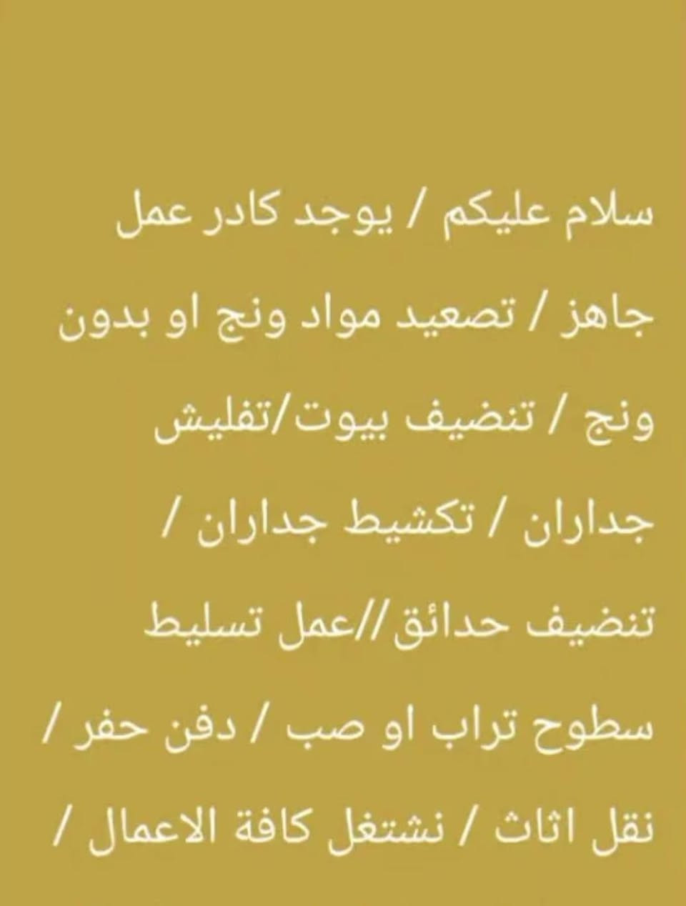بسم الله الرحمان الرحيم كادر عمل متخصص بحفر جورة سبتتنك وبنائة تسليط صب تنضيف قلع أرضيات تدخيل سبيس تفليش تكشير كافة ﻻعمال نعمل كل ما عليك مراسله الصفحه  او الاتصال  وحفر اﻻبي وسحب ماي اسالة متفرغ ***********

نص مكتوب في الصور:
- مميزات الكادر 🗽 الاحترافيه الهندسيه اسرع كادر بأنجاز التنفيذ عدم الانقطاع عن العمل نهائيا اقدم كادر بأشراف مهندسين نظام العمل متر او مقطوعه الكادر مقسم على مجوعات نظاميه سرعه دقه التزام احترافيه
- سلام عليكم / يوجد كادر عمل جاهز / تصعيد مواد ونج او بدون ونج / تنظيف بيوت/تفليش جداران / تكشيط جداران / تنظيف حدائق//عمل تسليط سطوح تراب او صب / دفن حفر / نقل اثاث / نشتغل كافة الاعمال /