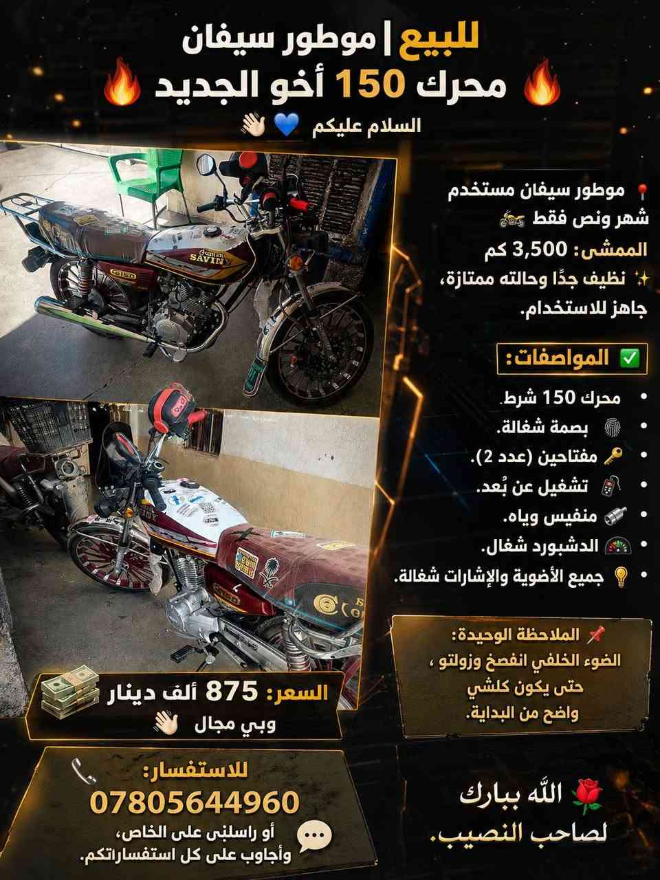 🔥 للبيع | موطور سيفان محرك 150 أخو الجديد 🔥
السلام عليكم 👋🏻💙
📍 موطور سيفان مستخدم شهر ونص فقط 🏍️ الممشى:3,600 كم وقابل للزيادة✨ نظيف جدًا وحالته ممتازة، جاهز للاستخدام.

✅ المواصفات: • محرك 150 شرط. • بصمة شغالة. • مفتاحين (عدد 2). • تشغيل عن بُعد. • منفيس وياه. • الدشبورد شغال. • جميع الأضوية والإشارات شغالة.

📌 الملاحظة الوحيدة: الضوء الخلفي انفصخ وزولتو ، حتى يكون كلشي واضح من البداية.

💰 السعر: 875 ألف دينار 📍 وبي مجال👋🏻
📞 للاستفسار: *********** أو راسلني على الخاص 🖇

مكاني الحويجة؛ ناحية الزاب 🪄
🌹 الله يبارك لصاحب النصيب 💙
