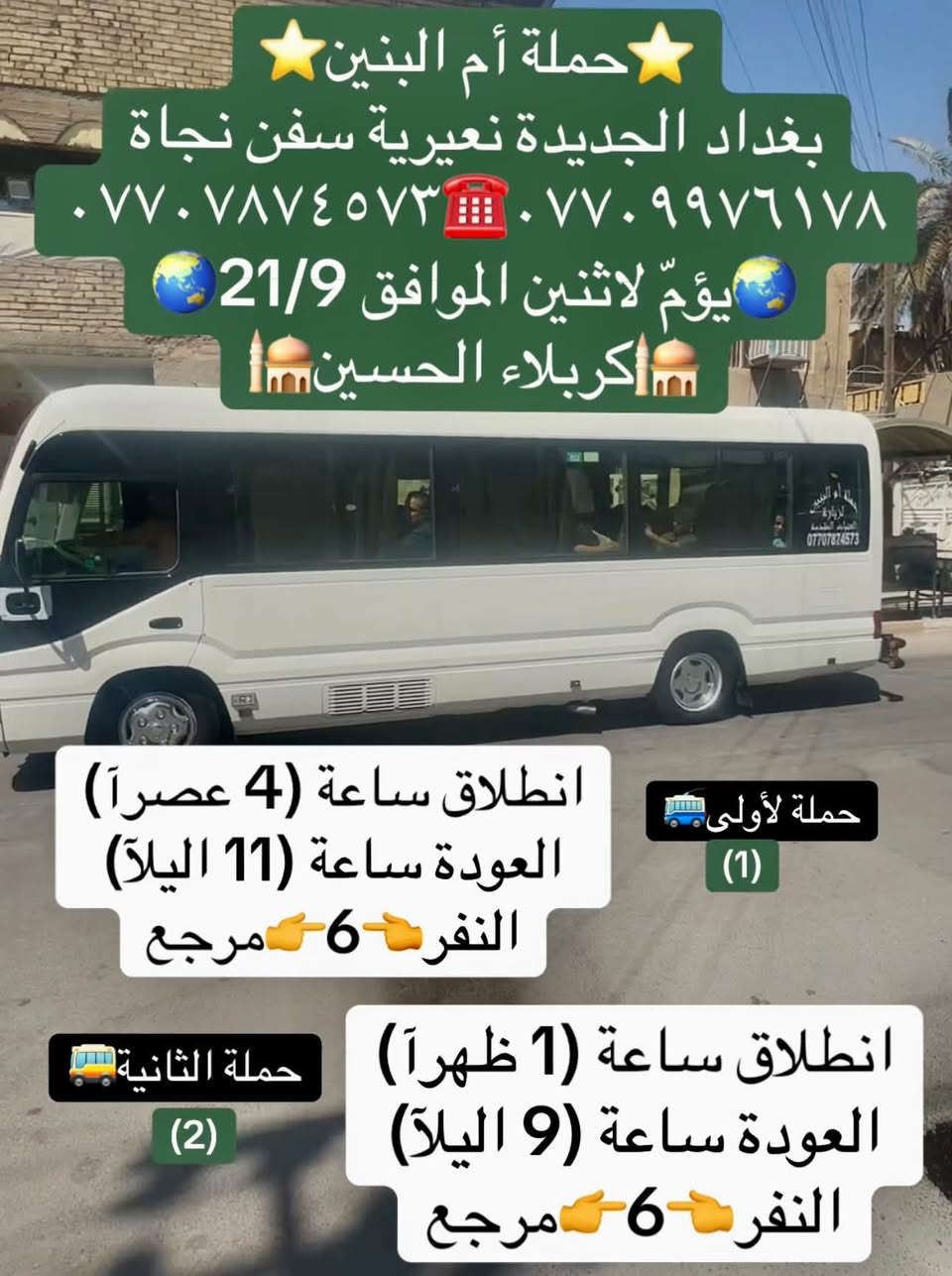 لا توجد تفاصيل

نص مكتوب في الصور:
- حملة أم البنين بغداد الجديدة نعيرية موكب سفن نجاة *********** *********** يوم السبت الموافق 19/9 الكاظمية المقدسة انطلاق ساعة (4 عصراً) النفر 2500 مرجع
- حملة أم البنين
- بغداد الجديدة نعيرية سفن نجاة
- *********** ***********
- يوم اثنين الموافق 21/9
- اكربلاء الحسين
- حملة لأولى
- (1)
- انطلاق ساعة (4 عصراً)
- العودة ساعة (11 ليلاً)
- النفر 6 مرجع
- حملة الثانية
- (2)
- انطلاق ساعة (1 ظهراً)
- العودة ساعة (9 ليلاً)