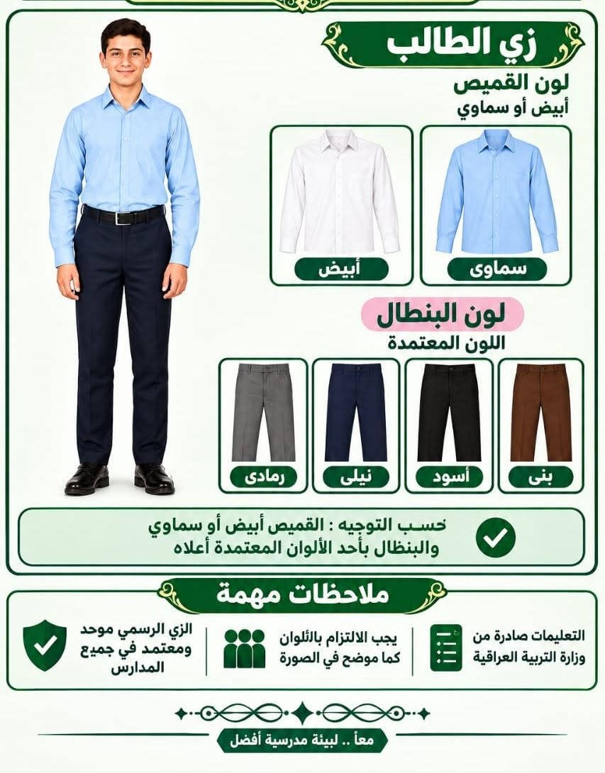 الزي الرسمي لعام الدراسي الجديد كل التوفيق لكم

نص مكتوب في الصور:
- زي الطالب لون القميص أبيض أو سماوي أبيض سماوي لون البنطال اللون المعتمدة رمادي نيلي أسود بني حسب التوجيه : القميص أبيض أو سماوي والبنطال بأحد الألوان المعتمدة أعلاه ملاحظات مهمة التعليمات صادرة من وزارة التربية العراقية يجب الالتزام بالألوان كما موضح في الصورة الزي الرسمي موحد ومعتمد في جميع المدارس معاً .. لبيئة مدرسية أفضل
