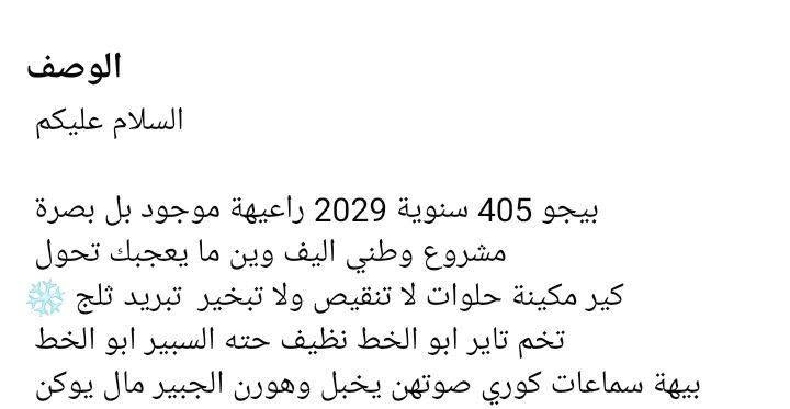 كير ومكينه وتبريد سنويتها لل29 ما منتهيه بعدها راعيها موجود بالبصرة يريد تحويل اكرر شرط التحويل 
نقصها حداديه صدر تعبانه والبطيخه مال الكزوز مزروفه والباب الخلف السايق ما ينفتح قفاله خربان 
عليها هيئه غرامات 250 ينزلن من سعرها 
قفلها كلش 16 وابيع كوم حديد وشرط التحويل 
*********** البصرة, العراق

نص مكتوب في الصور:
- الوصف السلام عليكم بيجو 405 سنوية 2029 راعيةية موجود بل بصرة مشروع وطني اليف وين ما يعجبك تحول كير مكينة حلوات لا تنقيص ولا تبخير تبريد ثلج تخم تاير ابو الخط نظيف حته السبير ابو الخط بيها سماعات كوري صوتهن يخبل وهورن الجبير مال يوكن