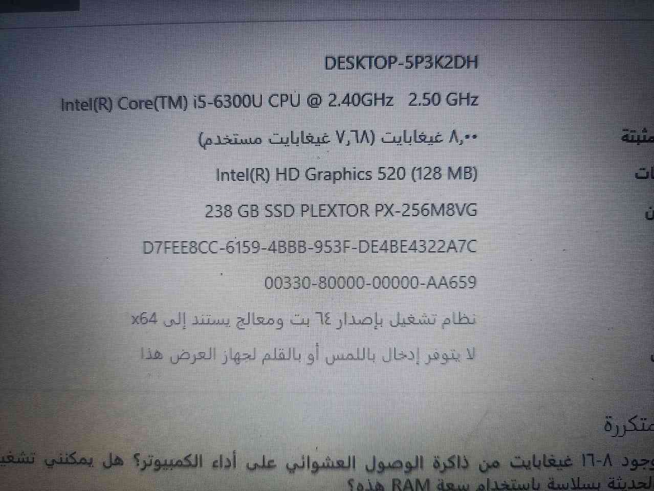 لابتوب ديل للبيع 

ماعرف بالمواصفات ولا السعر قيم بما يرضي الله واخذه استعمال قليل وسبب البيع لان محتاج نقد 
جهاز نضيف 
مكاني نجف حي النداء شارع جامعة الكفيل 

*********** بي واتساب

نص مكتوب في الصور:
- مواصفات الجهاز اسم الجهاز DESKTOP-5P3K2DH المعالج Intel(R) Core(TM) i5-6300U CPU @ 2.40GHz 2.50 GHz ذاكرة RAM المثبتة ٨,٠٠ غيغابايت (٧,٦٨ غيغابايت مستخدم) بطاقة الرسومات Intel(R) HD Graphics 520 (128 MB) مساحة التخزين 238 GB SSD PLEXTOR PX-256M8VG معرف الجهاز D7FEE8CC-6159-4BBB-953F-DE4BE4322A7C معرف المنتج 00330-80000-00000-AA659 نوع النظام نظام تشغيل بإصدار ٦٤ بت ومعالج يستند إلى x64 القلم واللمس لا يتوفر إدخال باللمس أو بالقلم لجهاز العرض هذا الأسئلة المتكررة كيف يؤثر وجود ٨-١٦ غيغابايت من ذاكرة الوصول العشوائي على أداء الكمبيوتر؟ هل يمكنني تشغيل التطبيقات الحديثة بسلاسة باستخدام سعة RAM هذه؟ هل وحدة معالجة الرسومات (GPU) كافية لتجربة الألعاب والفيديو عالية الجودة؟ كيف يمكن أن يؤدي وجود وحدة معالجة رسومات (GPU) مخصصة إلى تحسين تجربتي وإنتاجيتي؟
- DESKTOP-5P3K2DH Intel(R) Core(TM) i5-6300U CPU @ 2.40GHz 2.50 GHz 8,00 غيغابايت (7,68 غيغابايت مستخدم) Intel(R) HD Graphics 520 (128 MB) 238 GB SSD PLEXTOR PX-256M8VG D7FEE8CC-6159-4BBB-953F-DE4BE4322A7C 00330-80000-00000-AA659 نظام تشغيل بإصدار 64 بت ومعالج يستند إلى x64 لا يتوفر إدخال باللمس أو بالقلم لجهاز العرض هذا وجود 8-16 غيغابايت من ذاكرة الوصول العشوائي على أداء الكمبيوتر؟ هل يمكنني تشغيل الحديثة بسلاسة باستخدام سعة RAM هذه؟