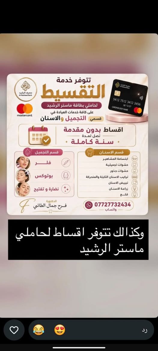 الدكتورة فرح جمال الطائي

نص مكتوب في الصور:
- Dr.Farah Jamal الحجز داخل العيادة حصرا نستلم عدد معين لا يوجد حجز مسبق شكراً لتفهمكم وثقتكم متواجدين غداً الجمعة من 3:30 الى 9 مساءً ،العروض مستمرة ويوجد نظام الاقساط بدون مقدمة لحاملي ماستر الرافدين والرشيد
- تتوفر خدمة التقسيط لحاملي بطاقة ماستر الرشيد على كافة خدمات العيادة في قسمي التجميل والاسنان اقساط بدون مقدمة تصل لمدة سنة كاملة قسم التجميل فلر بوتوكس نضارة و تفتيح الدكتورة فرح جمال الطائي *********** واتساب قسم الاسنان ابتسامة المشاهير حشوات تجميلية حشوات جذور تركيب الاسنان الثابتة والمتحركة تبييض الاسنان زراعة الاسنان قلع وكذالك تتوفر اقساط لحاملي ماستر الرشيد
