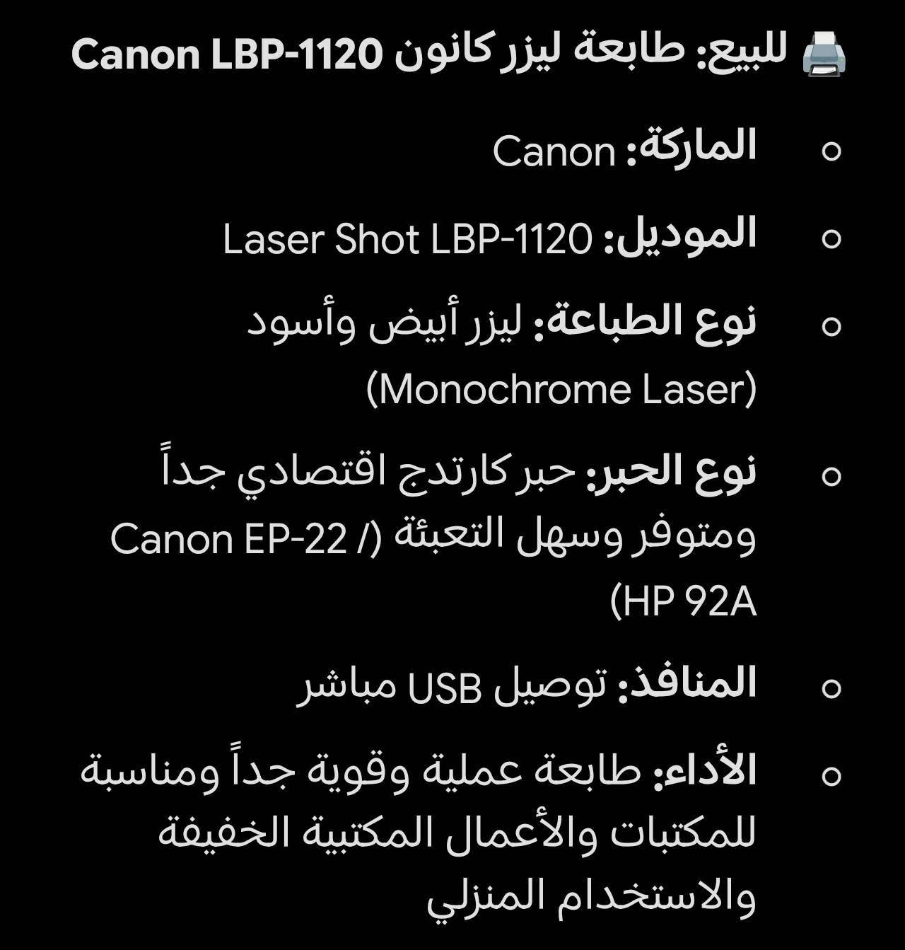 طابعة كانون lbp1120 🟠
الطابعة تشتغل بشكل طبيعي مابيها اي خلل 

الملاحظات 🛑

الطابعة مابيها كاترج ويمكن شراء كاترج الهة بسعر 10 الاف 🟤

ياتي مع الطابعة سلك الطباعة مع سلك التشغيل🟤

المواصفات الكاملة بالصورة الثالثة🟤

السعر : 45 الف🟠 + يوجد توصيل لجميع محافظات العراق 🚚 

***********

نص مكتوب في الصور:
- للبيع: طابعة ليزر كانون Canon LBP-1120
- الماركة: Canon
- الموديل: Laser Shot LBP-1120
- نوع الطباعة: ليزر أبيض وأسود
- (Monochrome Laser)
- نوع الحبر: حبر كارتدج اقتصادي جداً
- ومتوفر وسهل التعبئة (Canon EP-22 /
- (HP 92A
- المنافذ: توصيل USB مباشر
- الأداء: طابعة عملية وقوية جداً ومناسبة
- للمكتبات والأعمال المكتبية الخفيفة
- والاستخدام المنزلي