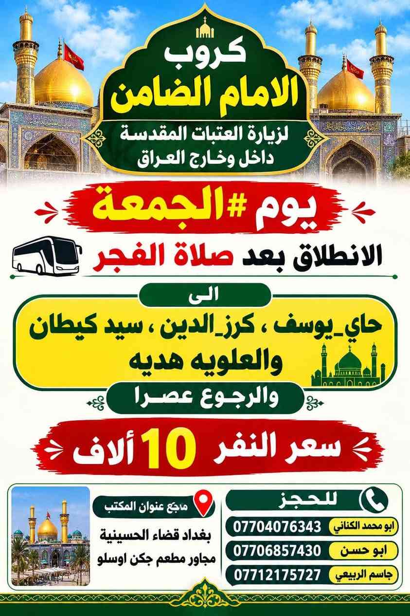 على بركة الله تعالى يعلن
مكتب كروب الامام الضامن /بغداد/قضاء الحسينية  عن جدول الرحلات الاسبوعي ليومي  #الأربعاء #الخميس #الجمعه #السبت #رحلة #إيران_بري.   9/26  مقاعد محدوده سارع بتسليم الجوازات باقي مقاعد محدوده عنوان المكتب قضاءالحسينية مجاور مطعم جكن اوسلو للحجز والاستفسار الاتصال بل الأرقام 
*********** #ابو_محمد_الكناني 
*********** #علي_الساعدي 
*********** #جاسم_الربيعي التفاصيل داخل البوسترات 👇👇👇

نص مكتوب في الصور:
- كروب الامام الضامن لزيارة العتبات المقدسة داخل وخارج العراق برنامج يوم الأربعاء سياره رقم 1 الانطلاق الرابعة عصرا الى الكاظمية المقدسة والرجوع ليلا النفر 3 آلاف مرجع سياره رقم 2 الى مدينة الزائرين و كربلاء المقدسة والرجوع بعد صلاة الفجر النفر 7 آلاف مرجع عنوان المكتب قضاء الحسينية مجاور مطعم جكن اوسلو للحجز *********** جاسم الربيعي *********** علي الساعدي *********** ابو محمد الكناني
- مكتب كروب الامام الضامن برنامج يوم الخميس سيارة رقم 1 إلى كربلاء المقدسة وقت الانطلاق الساعة 1 بعد صلاة الظهر والعودة الساعة 10 ليلاً سعر النفر 7 الاقف مرجع سيارة رقم 2 إلى كربلاء المقدسة وقت الانطلاق الساعة 8 ليلاً العودة الساعة 5 صباحاً سعر النفر 7 الاقف مرجع سيارة رقم 3 إلى النجف الأشرف وقت الانطلاق الساعة 9 ليلاً والعودة الساعة 8 صباحاً سعر النفر 10 الاقف مرجع للحجز والاستفسار الاتصال على الرقم واتساب *********** جاسم الربيعي *********** علي الساعدي *********** ابو محمد الكناني عنوان المكتب بغداد قضاء الحسينية الراشدية نهاية الجريخي مقابل جامع الشهيد رائد
- كروب الامام الضامن لزيارة العتبات المقدسة داخل وخارج العراق يوم #الجمعة الانطلاق بعد صلاة الفجر الى هاي_يوسف ، كرز_الدين ، سيد كيطان والعلویه هديه والرجوع عصرا سعر النفر 10 ألاف للحجز ابو محمد الكناني *********** ابو حسن *********** جاسم الربيعي *********** ماجع عنوان المكتب بغداد قضاء الحسينية مجاور مطعم جكن اوسلو
- يا حسين يا ابا الفضل كروب الامام الضامن لزياره العتبات المقدسة داخل وخارج العراق يوم الجمعة الانطلاق بعد صلاة الفجر الى سامرا_المقدسة وسيد_محمد وشيخ ابراهيم والرجوع عصرا سعر النفر 10 ألف مرجع عنوان المكتب بغداد قضاء الحسينية مجاور مطعم جكن اوسلو للحجز ابو محمد الكناني *********** ابو حسن *********** جاسم الربيعي ***********
- كروب الامام الضامن لزيارة العتبات المقدسة داخل وخارج العراق برنامج يوم الجمعة الانطلاق الساعة 3 عصراً الى كربلاء المقدسة سيارة رقم 3 النفر 7 الاف مرجع الانطلاق الساعة 8 ليلاً الى مدينة الزائرين و كربلاء المقدسة سيارة رقم 4 النفر 7 الاف مرجع الانطلاق الساعة 10 ليلاً الى النجف الاشرف سيارة رقم 5 النفر 10 الاف مرجع عنوان المكتب قضاء الحسينية مجاور مطعم جكن اوسلو للحجز ابو محمد الكناني | *********** علي الساعدي | *********** جاسم الربيعي | *********** رحلاتنا ... بركة وزيارة
- كروب الامام الضامن لزيارة العتبات المقدسة داخل وخارج العراق جدول يوم السبت الثانيه ظهرا الى كربلاء المقدسة سعر النفر 7 مرجع سياره رقم 1 الخامسة عصرا الى الكاظميه المقدسة سعر النفر 3 مرجع سياره رقم 2 الثامنه ليلا الى مدينة الزائرين و كربلاء المقدسة سعر النفر 7 مرجع سياره رقم 3 العنوان قضاء الحسينية مجاور مطعم جكن اوسلو للحجز والاستفسار ابو محمد الكناني *********** علي الساعدي *********** جاسم الربيعي ***********