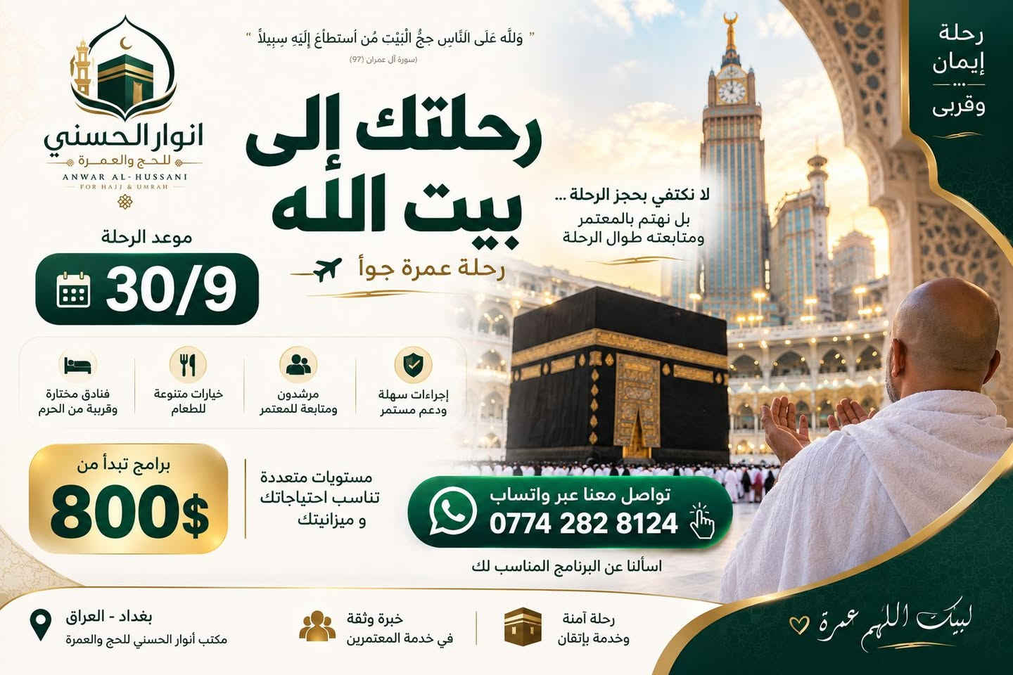 مكتب انوار الحسني للحج والعمرة 
برامج الجو 30/9
للتواصل ***********

نص مكتوب في الصور:
- لبيك اللهم عمرة { وَأَتِمُّوا الْحَجَّ وَالْعُمْرَةَ لِلَّهِ } سورة البقرة (196) انوار الحسني للحج والعمرة ANWAR AL-HUSSANI FOR HAJJ & UMRAH رحلتك إلى بيت الله رحلة عمرة جواً 30/9 800$ برامج تبدأ من مرافقة ومتابعة للمعتمر خيارات متنوعة للطعام فنادق مختارة وقريبة من الحرم مستويات متعددة تناسب احتياجاتك اسألنا عن البرنامج المناسب لك تواصل معنا عبر واتساب *********** رحلة إيمان وخدمة باتقان خبرة وثقة في خدمة المعتمرين اجراءات سهلة ودعم مستمر مواعيد دقيقة والالتزام بالمواعيد بغداد - العراق مكتب أنوار الحسني للحج والعمرة
- رحلة إيمان وقربي " وَلِلّهِ عَلَى النَّاسِ حِجُّ الْبَيْتِ مَنِ اسْتَطَاعَ إِلَيْهِ سَبِيلاً " (سورة آل عمران 97) انوار الحسني للحج والعمرة ANWAR AL-HUSSANI FOR HAJJ & UMRAH رحلتك إلى بيت الله رحلة عمرة جواً لا نكتفي بحجز الرحلة ... بل نهتم بالمعتمر ومتابعته طوال الرحلة موعد الرحلة 30/9 فنادق مختارة وقريبة من الحرم خيارات متنوعة للطعام مرشدون ومتابعة للمعتمر إجراءات سهلة ودعم مستمر مستويات متعددة تناسب احتياجاتك و ميزانيتك برامج تبدأ من 800$ تواصل معنا عبر واتساب *********** اسألنا عن البرنامج المناسب لك بغداد - العراق مكتب أنوار الحسني للحج والعمرة خبرة وثقة في خدمة المعتمرين رحلة آمنة وخدمة بإتقان لبيكَ اللهم عمرة ♡