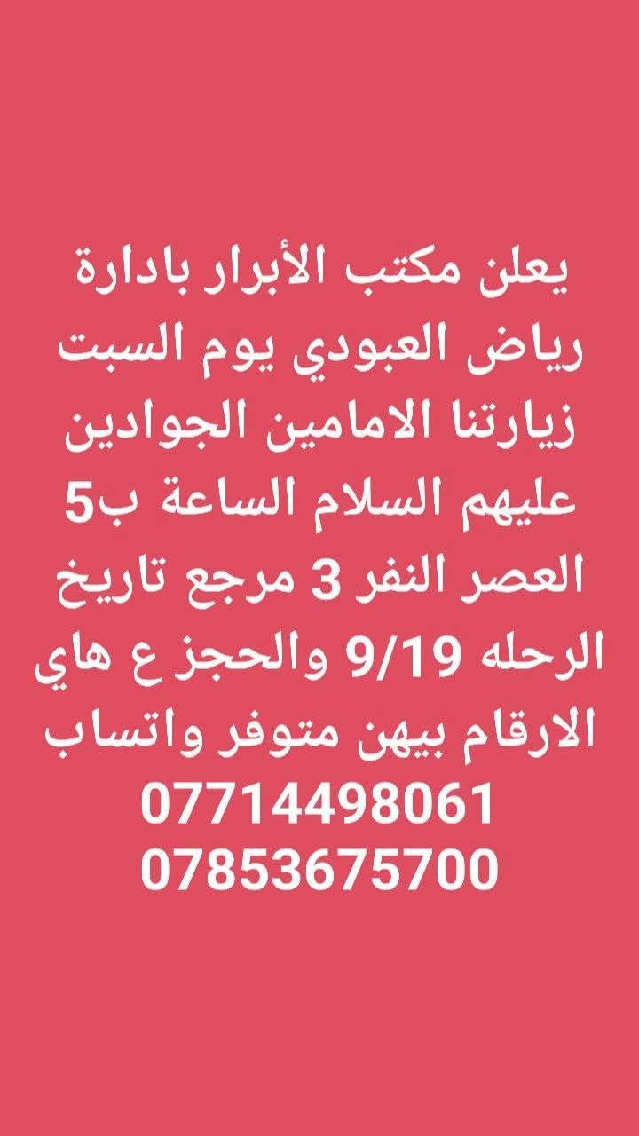 لا توجد تفاصيل

نص مكتوب في الصور:
- يعلن مكتب الأبرار بادارة رياض العبودي يوم الجمعه زيارتنا للنجف الاشرف والكوفه الساعة 8 بليل النفر 10 مرجع تاريخ الرحله 9/18 والحجز ع هاي الارقام بيهن متوفر واتساب *********** ***********
- يعلن مكتب الأبرار بادارة رياض العبودي يوم الجمعه زيارتنا كربلاء المقدسه والعلويه شريفه الساعه 2 الضهر النفر 10 مرجع تاريخ الرحله 9/18 والحجز ع هاي الارقام بيهن متوفر واتساب *********** ***********
- يعلن مكتب الأبرار بادارة رياض العبودي يوم الجمعه زيارتنا كربلاء المقدسه الساعة ب 3 الضهر النفر 6 مرجع تاريخ الرحله 9/18 والحجز ع هاي الارقام بيهن متوفر واتساب *********** ***********
- يعلن مكتب الأبرار بادارة رياض العبودي يوم الجمعه زيارتنا الامامين الجوادين عليهم السلام الساعة ب 5 العصر النفر 3 مرجع تاريخ الرحله 9/18 والحجز ع هاي الارقام بيهن متوفر واتساب *********** ***********
- يعلن مكتب الأبرار بادارة رياض العبودي يوم السبت زيارتنا السامراء المقدسه وسيد محمد الساعه ب 3 الضهر النفر 6 مرجع تاريخ الرحله 9/19 والحجز ع هاي الارقام بيهن متوفر واتساب *********** ***********
- يعلن مكتب الأبرار بادارة رياض العبودي يوم السبت زيارتنا الامامين الجوادين عليهم السلام الساعة ب 5 العصر النفر 3 مرجع تاريخ الرحله 9/19 والحجز ع هاي الارقام بيهن متوفر واتساب *********** ***********