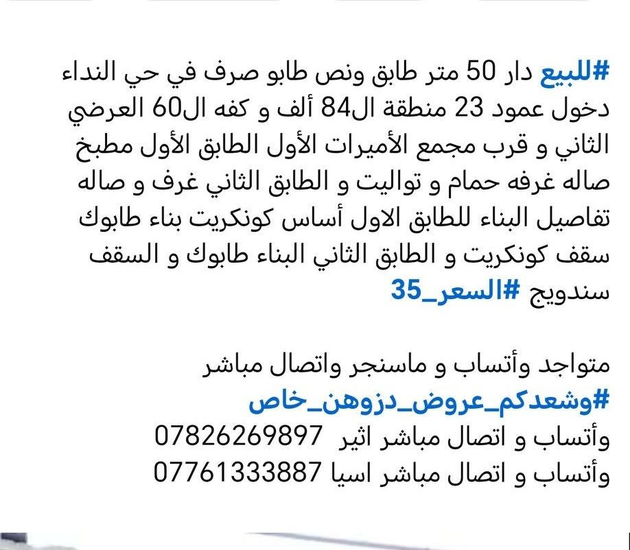 #للبيع دار 50 متر طابق ونص طابو صرف في حي النداء دخول عمود 23 منطقة ال84 ألف و كفه ال60 العرضي الثاني و قرب مجمع الأميرات الأول الطابق الأول مطبخ صاله غرفه حمام و تواليت و الطابق الثاني غرف و صاله تفاصيل البناء للطابق الاول أساس كونكريت بناء طابوك سقف كونكريت و الطابق الثاني البناء طابوك و السقف سندويج #السعر_35

متواجد وأتساب و ماسنجر واتصال مباشر  #وشعدكم_عروض_دزوهن_خاص
وأتساب و اتصال مباشر اثير  ***********
وأتساب و اتصال مباشر اسيا ***********

نص مكتوب في الصور:
- #للبيع دار 50 متر طابق ونص طابو صرف في حي النداء دخول عمود 23 منطقة ال84 ألف و كفه ال60 العرضي الثاني و قرب مجمع الأميرات الأول الطابق الأول مطبخ صاله غرفه حمام و تواليت و الطابق الثاني غرف و صاله تفاصيل البناء للطابق الاول أساس كونكريت بناء طابوك سقف كونكريت و الطابق الثاني البناء طابوك و السقف سندويج #السعر_35 متواجد وأتساب و ماسنجر واتصال مباشر #وشعدكم_عروض_دزوهن_خاص وأتساب و اتصال مباشر اثير *********** وأتساب و اتصال مباشر اسيا ***********