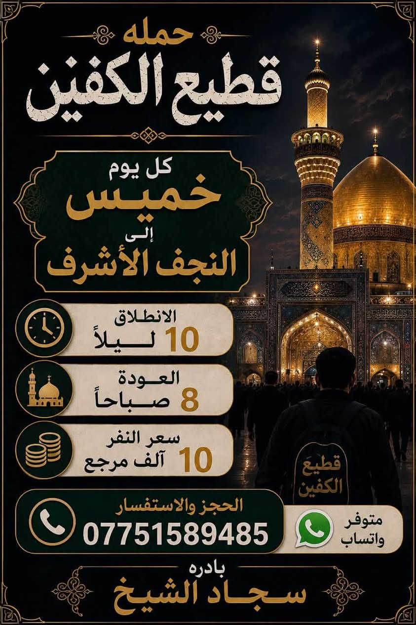 #انتباه #انتباه #انتباه

#تعلن_حمله_قطيع_الكفين 

برنامج يوم الأربعاء #كربلاء_المقدسه 🕌

الانطلاق 9 ليلا والعوده بعد صلاة الفجر 

سعر النفر 7️⃣ الاف مرجع 

🌺🌺🌺🌺🌺🌺🌺🌺🌺🌺🌺🌺🌺🌺🌺

برنامج يوم الخميس2️⃣ #كربلاءالمقدسة 🕌

الذهاب 8 ليلا والعوده بعد صلاه الفجر 

سعر النفر 7️⃣ الاف مرجع 

🌺🌺🌺🌺🌺🌺🌺🌺🌺🌺🌺🌺🌺🌺🌺

برنامج يوم الخميس3️⃣ #النجف_الاشرف 🕌

الذهاب 10 ليلا والرجوع 9 صباحا 

سعر النفر 🔟 الاف مرجع 

🌺🌺🌺🌺🌺🌺🌺🌺🌺🌺🌺🌺🌺🌺🌺

برنامج يوم الجمعه #سامراء_المقدسه #سيد_محمد  ليله استشهاد الإمام الحسن العسكري 

الانطلاق 7 مساء والرجوع بعد صلاة الفجر 

سعر النفر 🔟 الاف مرجع 

🌺🌺🌺🌺🌺🌺🌺🌺🌺🌺🌺🌺🌺🌺🌺

برنامج يوم الجمعه 3️⃣ #كربلاء_المقدسه

الانطلاق 8 ليلا والرجوع بعد صلاه الفجر 

سعر النفر 7️⃣ الاف مرجع 

🌺🌺🌺🌺🌺🌺🌺🌺🌺🌺🌺🌺🌺🌺🌺

برنامج يوم الجمعه 3️⃣ #النجف_الاشرف 

الانطلاق 10 ليلا والرجوع 9 صباحا 

سعر النفر 🔟 الاف مرجع 

🌺🌺🌺🌺🌺🌺🌺🌺🌺🌺🌺🌺🌺🌺🌺

الحجز والاستفسار: متوفر واتساب 

( *********** ) سجاد الشيخ
