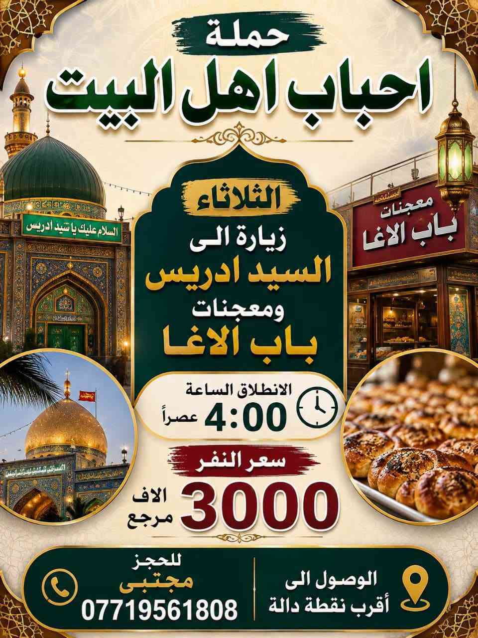 السلام عليكم 
الثلاثاء زيارة الى السيد ادريس ومعجنات باب الاغا
الانطلاق الساعه 4:00 عصراً سعر النفر 3000الاف مرجع 
ــــــــــــــــــــــــ
الاربعاء زيارة الى الامام الكاظم عليه السلام 
الانطلاق الساعه 5:00 عصراً سعر النفر 2000 مرجع 
للحجز مجتبى *********** الوصول الى أقرب نقطة دالة

نص مكتوب في الصور:
- حملة احباب اهل البيت الأربعاء زيارة الى الامام الكاظم عليه السلام الانطلاق الساعة 5:00 عصراً سعر النفر ألف مرجع للحجز *********** الوصول الى أقرب نقطة دالة
- حملة احباب اهل البيت الثلاثاء زيارة الى السيد ادريس ومعجنات باب الاغا الانطلاق الساعة 4:00 عصراً سعر النفر 3000 الاف مرجع الوصول الى أقرب نقطة دالة للحجز مجتبى ***********
